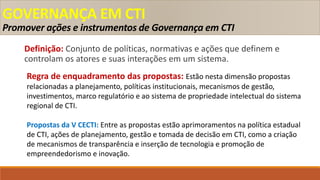 GOVERNANÇA EM CTI
Promover ações e instrumentos de Governança em CTI
Definição: Conjunto de políticas, normativas e ações que definem e
controlam os atores e suas interações em um sistema.
Regra de enquadramento das propostas: Estão nesta dimensão propostas
relacionadas a planejamento, políticas institucionais, mecanismos de gestão,
investimentos, marco regulatório e ao sistema de propriedade intelectual do sistema
regional de CTI.
Propostas da V CECTI: Entre as propostas estão aprimoramentos na política estadual
de CTI, ações de planejamento, gestão e tomada de decisão em CTI, como a criação
de mecanismos de transparência e inserção de tecnologia e promoção de
empreendedorismo e inovação.
 