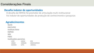 Considerações Finais
Desafio indutor de oportunidades
O desafio da FAPESC foi promotor de articulação multi-institucional
Foi indutor de oportunidades de produção de conhecimento e pesquisas
Agradecimentos
ReCIS
EGC/UFSC
Instituto Stela
FAPESC
SDS
FIESC
Instituições parceiras
UFSC UDESC IFSC
UNESC JORDAN UNOCHAPECO
SOCIESC UFFS UNIVALI
 
