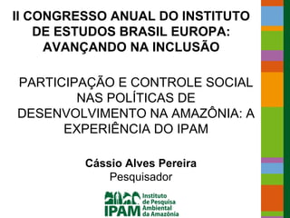 II CONGRESSO ANUAL DO INSTITUTO
    DE ESTUDOS BRASIL EUROPA:
     AVANÇANDO NA INCLUSÃO

PARTICIPAÇÃO E CONTROLE SOCIAL
        NAS POLÍTICAS DE
DESENVOLVIMENTO NA AMAZÔNIA: A
      EXPERIÊNCIA DO IPAM

         Cássio Alves Pereira
             Pesquisador
 