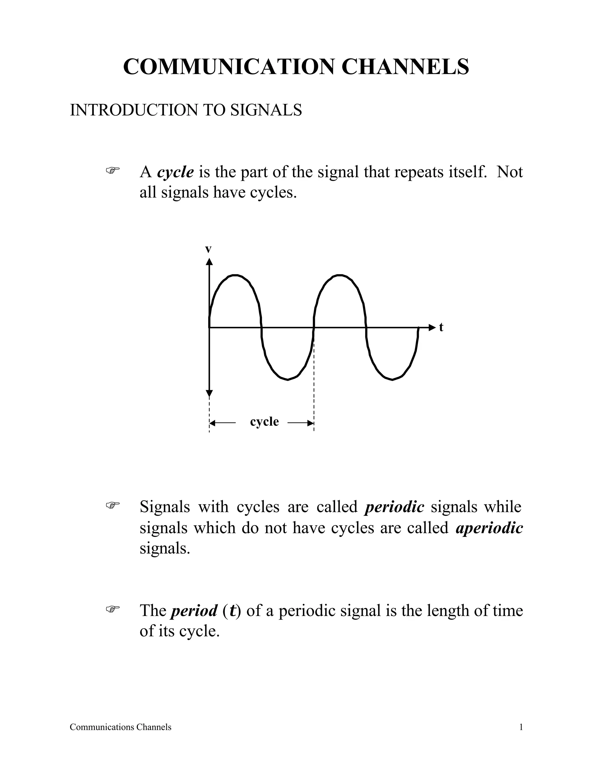 COMMUNICATION CHANNELS
INTRODUCTION TO SIGNALS


       F       A cycle is the part of the signal that repeats itself. Not
               all signals have cycles.


                          v




                                                            t




                               cycle




       F       Signals with cycles are called periodic signals while
               signals which do not have cycles are called aperiodic
               signals.


       F       The period (τ) of a periodic signal is the length of time
               of its cycle.




Communications Channels                                                 1
 