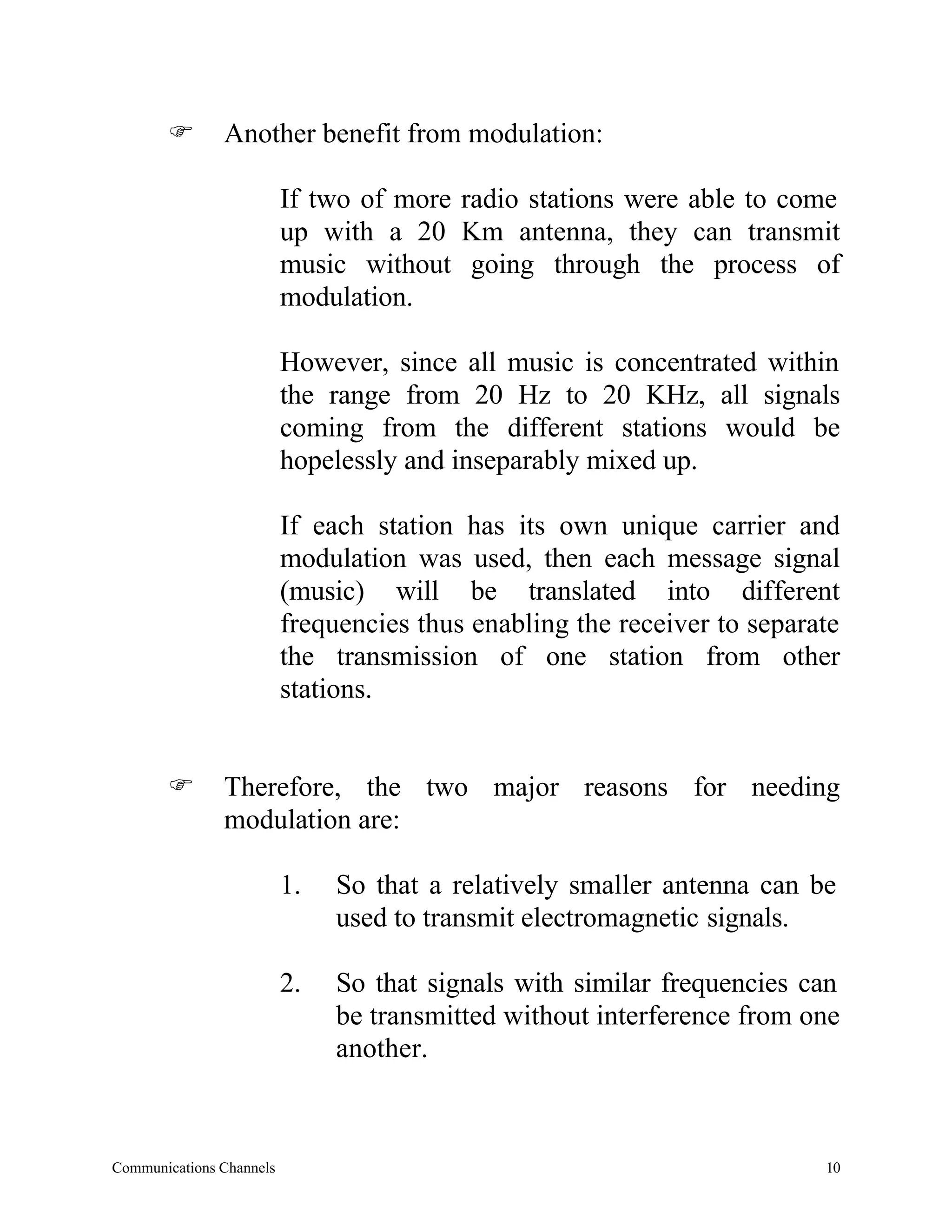 F       Another benefit from modulation:

                          If two of more radio stations were able to come
                          up with a 20 Km antenna, they can transmit
                          music without going through the process of
                          modulation.

                          However, since all music is concentrated within
                          the range from 20 Hz to 20 KHz, all signals
                          coming from the different stations would be
                          hopelessly and inseparably mixed up.

                          If each station has its own unique carrier and
                          modulation was used, then each message signal
                          (music) will be translated into different
                          frequencies thus enabling the receiver to separate
                          the transmission of one station from other
                          stations.


       F       Therefore, the two major reasons for needing
               modulation are:

                          1.   So that a relatively smaller antenna can be
                               used to transmit electromagnetic signals.

                          2.   So that signals with similar frequencies can
                               be transmitted without interference from one
                               another.



Communications Channels                                                   10
 