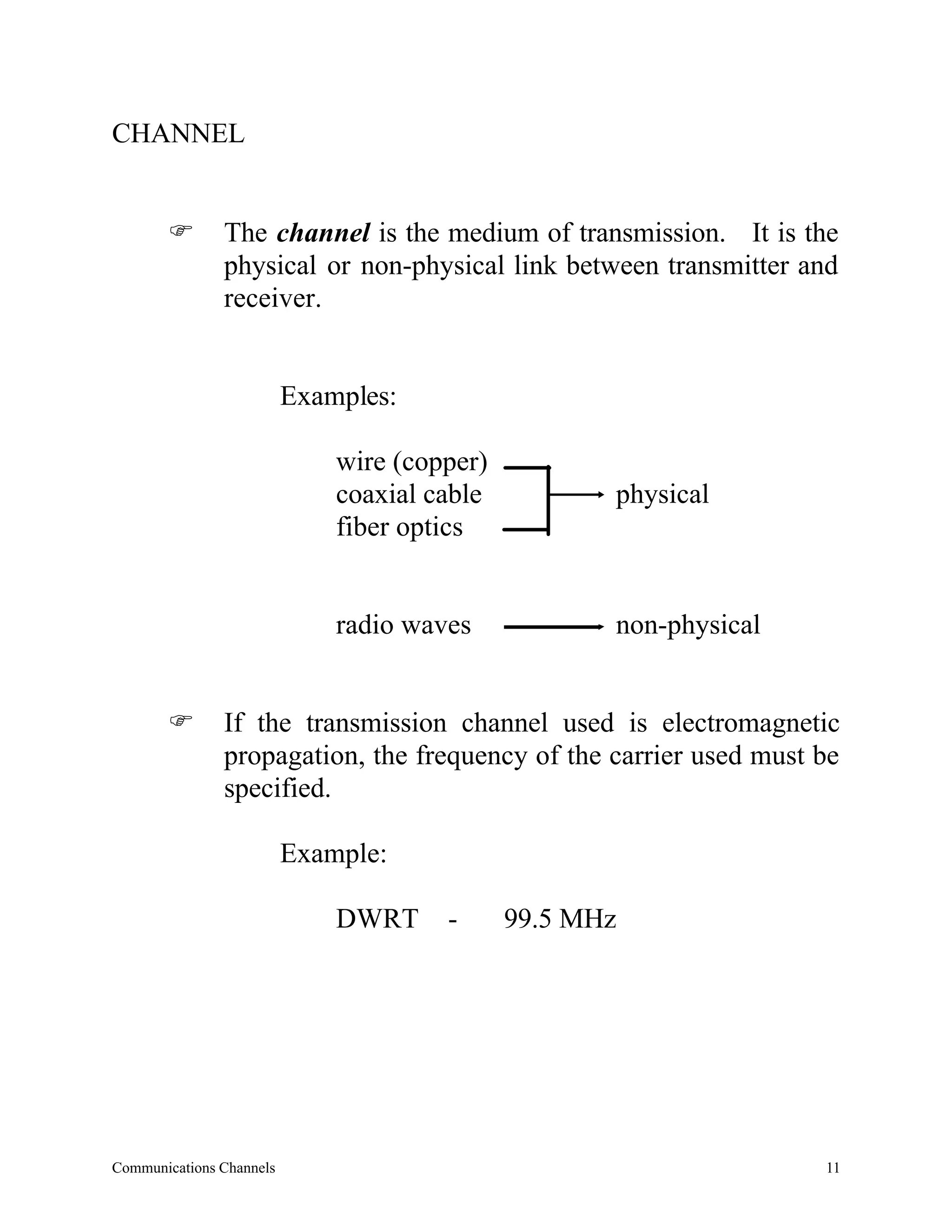 CHANNEL


       F       The channel is the medium of transmission. It is the
               physical or non-physical link between transmitter and
               receiver.


                          Examples:

                              wire (copper)
                              coaxial cable          physical
                              fiber optics


                              radio waves            non-physical


       F       If the transmission channel used is electromagnetic
               propagation, the frequency of the carrier used must be
               specified.

                          Example:

                              DWRT     -      99.5 MHz




Communications Channels                                             11
 