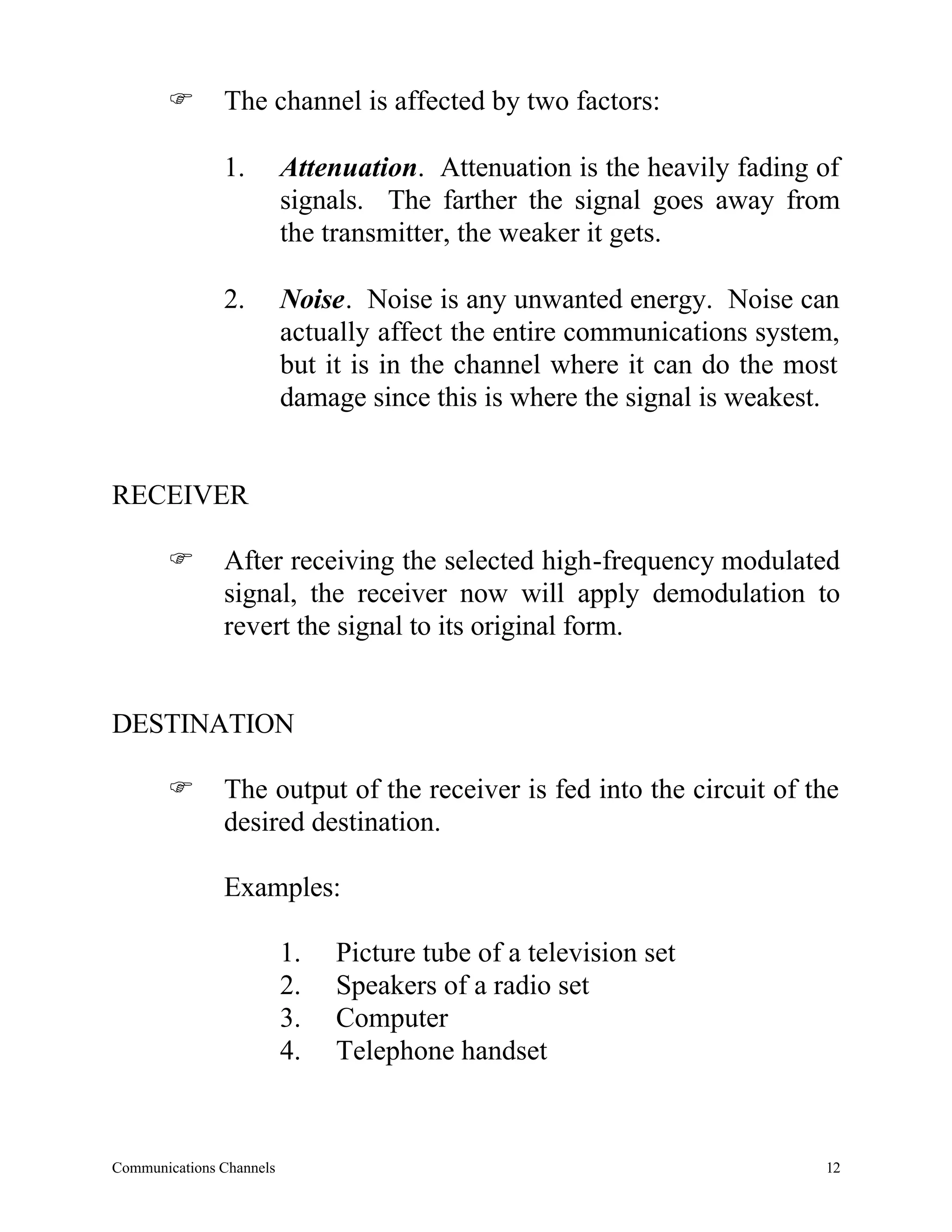 F       The channel is affected by two factors:

               1.         Attenuation. Attenuation is the heavily fading of
                          signals. The farther the signal goes away from
                          the transmitter, the weaker it gets.

               2.         Noise. Noise is any unwanted energy. Noise can
                          actually affect the entire communications system,
                          but it is in the channel where it can do the most
                          damage since this is where the signal is weakest.


RECEIVER

       F       After receiving the selected high-frequency modulated
               signal, the receiver now will apply demodulation to
               revert the signal to its original form.


DESTINATION

       F       The output of the receiver is fed into the circuit of the
               desired destination.

               Examples:

                          1.   Picture tube of a television set
                          2.   Speakers of a radio set
                          3.   Computer
                          4.   Telephone handset



Communications Channels                                                  12
 