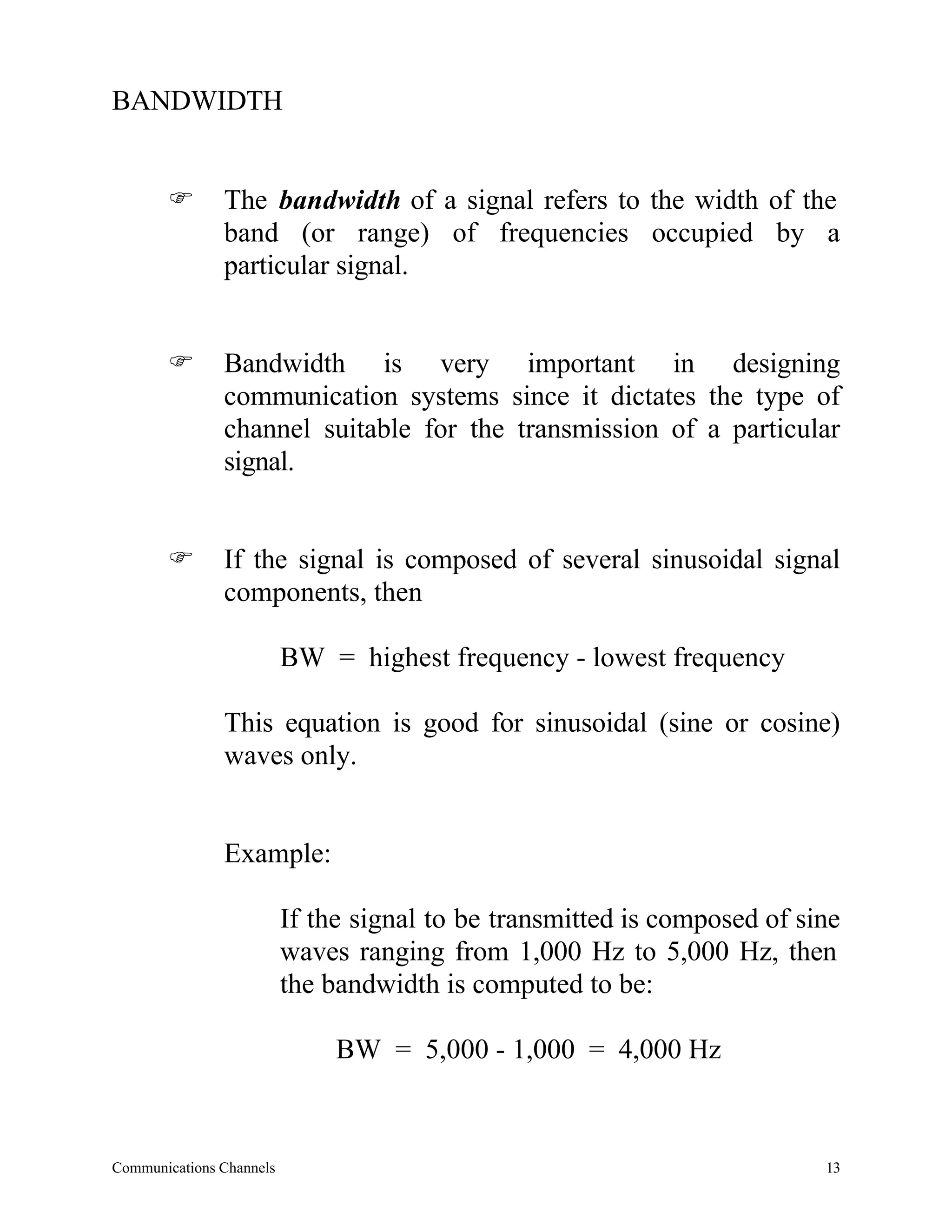 BANDWIDTH


       F       The bandwidth of a signal refers to the width of the
               band (or range) of frequencies occupied by a
               particular signal.


       F       Bandwidth is very important in designing
               communication systems since it dictates the type of
               channel suitable for the transmission of a particular
               signal.


       F       If the signal is composed of several sinusoidal signal
               components, then

                          BW = highest frequency - lowest frequency

               This equation is good for sinusoidal (sine or cosine)
               waves only.


               Example:

                          If the signal to be transmitted is composed of sine
                          waves ranging from 1,000 Hz to 5,000 Hz, then
                          the bandwidth is computed to be:

                               BW = 5,000 - 1,000 = 4,000 Hz



Communications Channels                                                    13
 