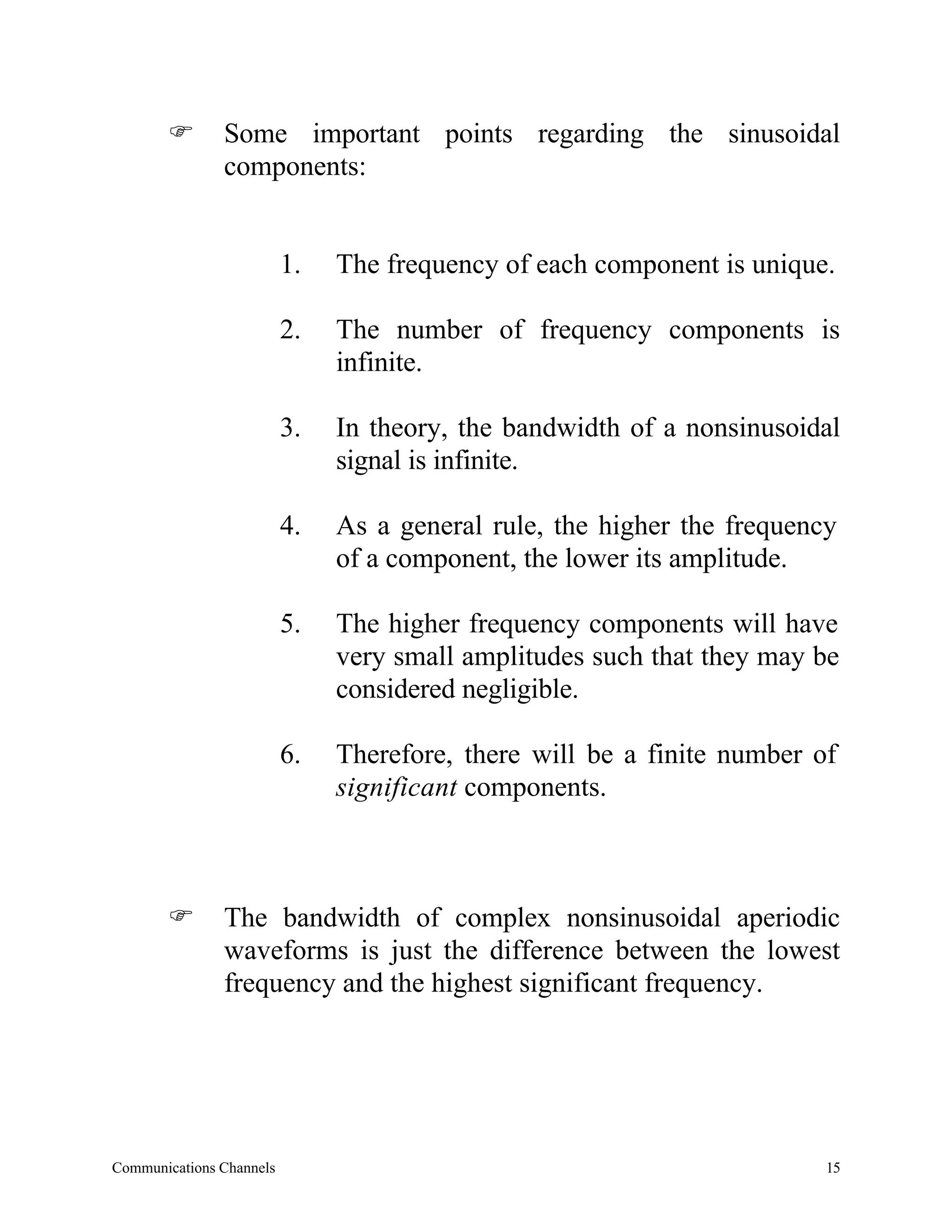 F       Some important points regarding the sinusoidal
               components:


                          1.   The frequency of each component is unique.

                          2.   The number of frequency components is
                               infinite.

                          3.   In theory, the bandwidth of a nonsinusoidal
                               signal is infinite.

                          4.   As a general rule, the higher the frequency
                               of a component, the lower its amplitude.

                          5.   The higher frequency components will have
                               very small amplitudes such that they may be
                               considered negligible.

                          6.   Therefore, there will be a finite number of
                               significant components.



       F       The bandwidth of complex nonsinusoidal aperiodic
               waveforms is just the difference between the lowest
               frequency and the highest significant frequency.




Communications Channels                                                  15
 
