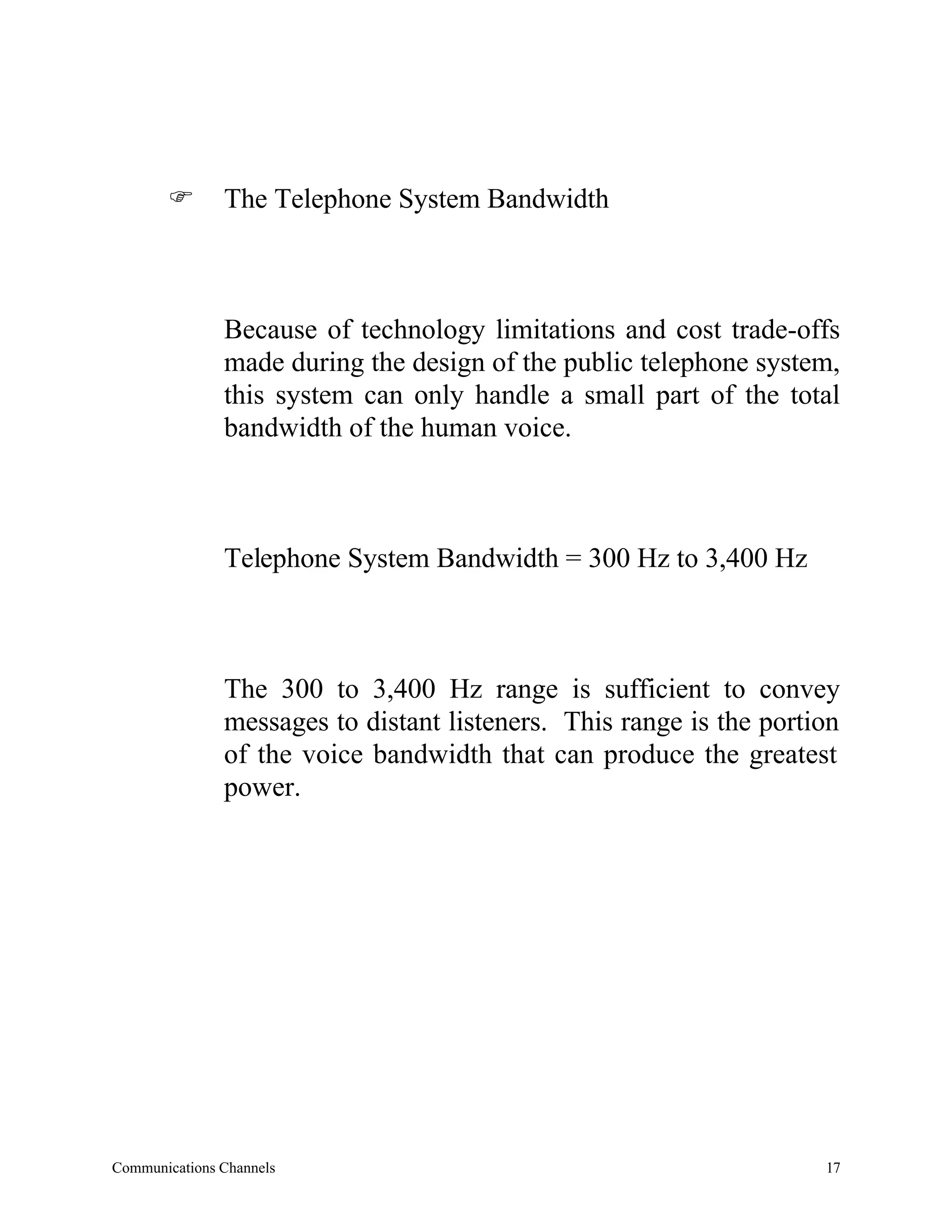 F       The Telephone System Bandwidth



               Because of technology limitations and cost trade-offs
               made during the design of the public telephone system,
               this system can only handle a small part of the total
               bandwidth of the human voice.



               Telephone System Bandwidth = 300 Hz to 3,400 Hz



               The 300 to 3,400 Hz range is sufficient to convey
               messages to distant listeners. This range is the portion
               of the voice bandwidth that can produce the greatest
               power.




Communications Channels                                              17
 