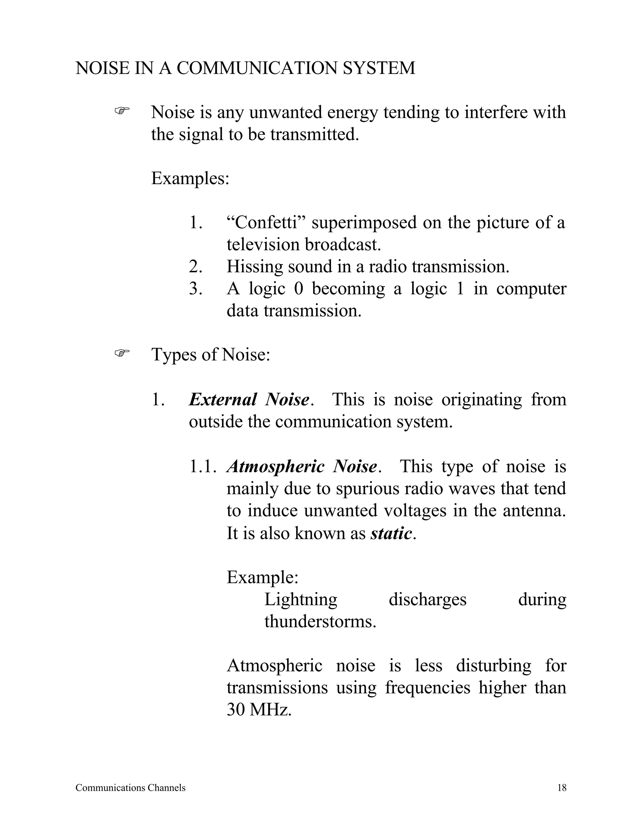 NOISE IN A COMMUNICATION SYSTEM

       F       Noise is any unwanted energy tending to interfere with
               the signal to be transmitted.

               Examples:

                          1.   “Confetti” superimposed on the picture of a
                               television broadcast.
                          2.   Hissing sound in a radio transmission.
                          3.   A logic 0 becoming a logic 1 in computer
                               data transmission.

       F       Types of Noise:

               1.         External Noise. This is noise originating from
                          outside the communication system.

                          1.1. Atmospheric Noise. This type of noise is
                               mainly due to spurious radio waves that tend
                               to induce unwanted voltages in the antenna.
                               It is also known as static.

                               Example:
                                   Lightning      discharges        during
                                   thunderstorms.

                               Atmospheric noise is less disturbing for
                               transmissions using frequencies higher than
                               30 MHz.



Communications Channels                                                  18
 