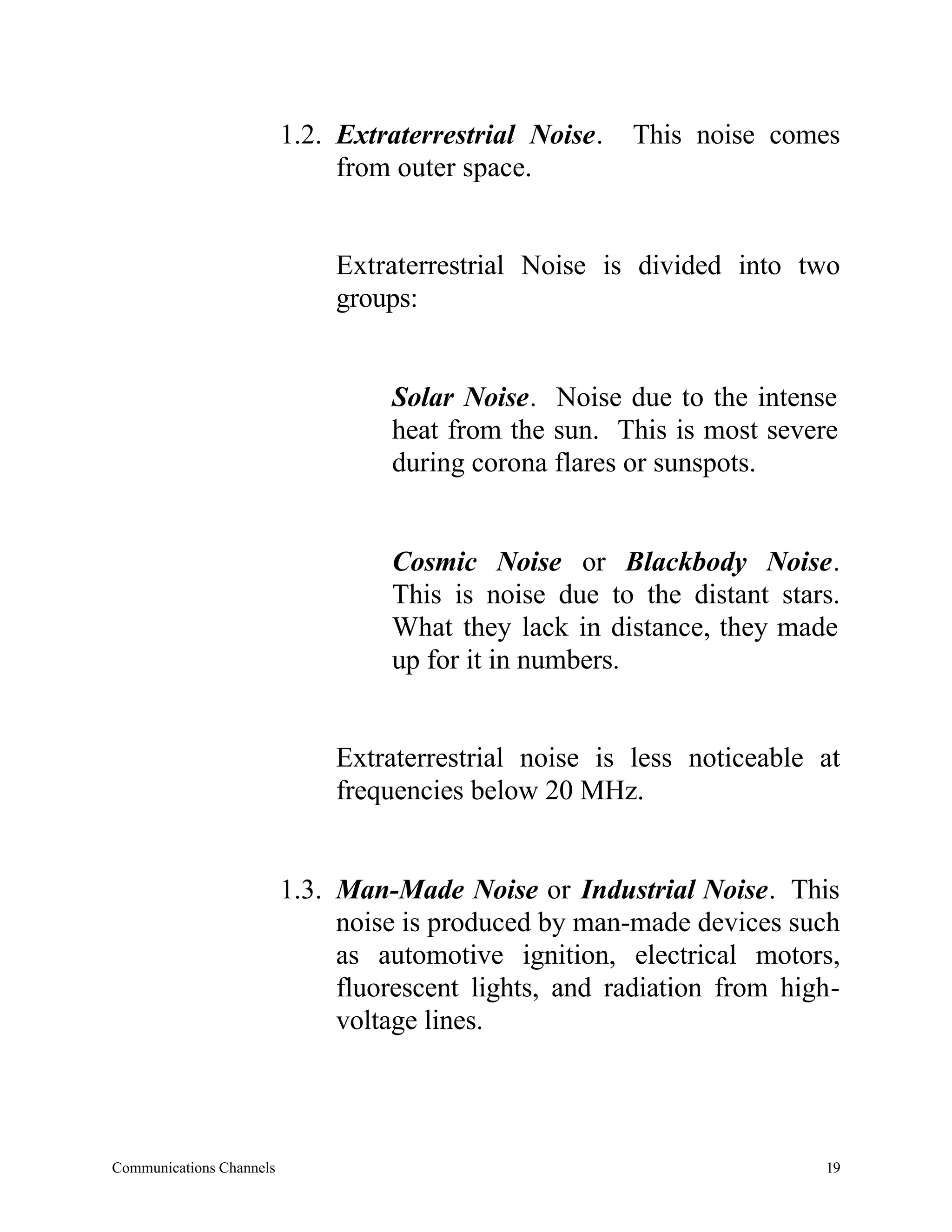 1.2. Extraterrestrial Noise.   This noise comes
                               from outer space.


                              Extraterrestrial Noise is divided into two
                              groups:


                                   Solar Noise. Noise due to the intense
                                   heat from the sun. This is most severe
                                   during corona flares or sunspots.


                                   Cosmic Noise or Blackbody Noise.
                                   This is noise due to the distant stars.
                                   What they lack in distance, they made
                                   up for it in numbers.


                              Extraterrestrial noise is less noticeable at
                              frequencies below 20 MHz.


                          1.3. Man-Made Noise or Industrial Noise. This
                               noise is produced by man-made devices such
                               as automotive ignition, electrical motors,
                               fluorescent lights, and radiation from high-
                               voltage lines.




Communications Channels                                                  19
 