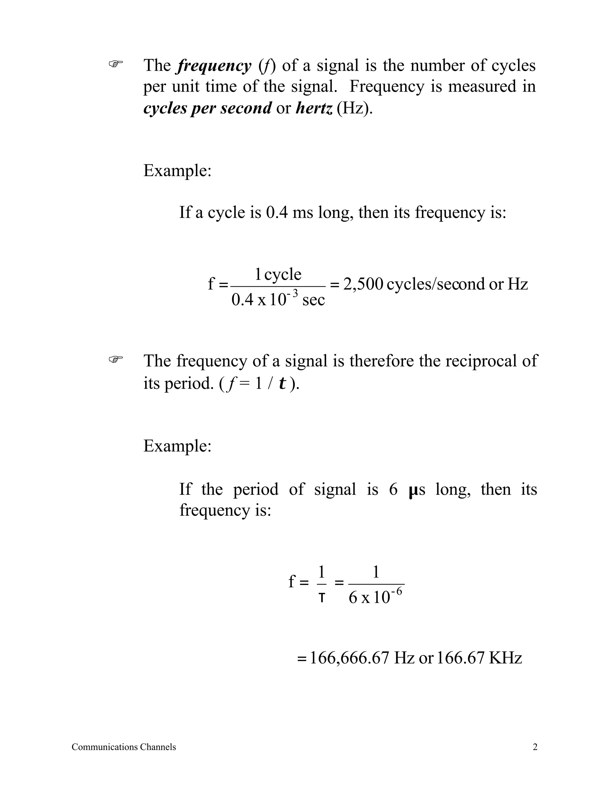 F       The frequency (f) of a signal is the number of cycles
               per unit time of the signal. Frequency is measured in
               cycles per second or hertz (Hz).


               Example:

                          If a cycle is 0.4 ms long, then its frequency is:


                                      1 cycle
                              f=           -3
                                                = 2,500 cycles/second or Hz
                                   0.4 x 10 sec


       F       The frequency of a signal is therefore the reciprocal of
               its period. ( f = 1 / τ ).


               Example:

                          If the period of signal is 6 µs long, then its
                          frequency is:


                                               1     1
                                          f=     =
                                               τ 6 x 10 - 6


                                           = 166,666.67 Hz or 166.67 KHz



Communications Channels                                                       2
 