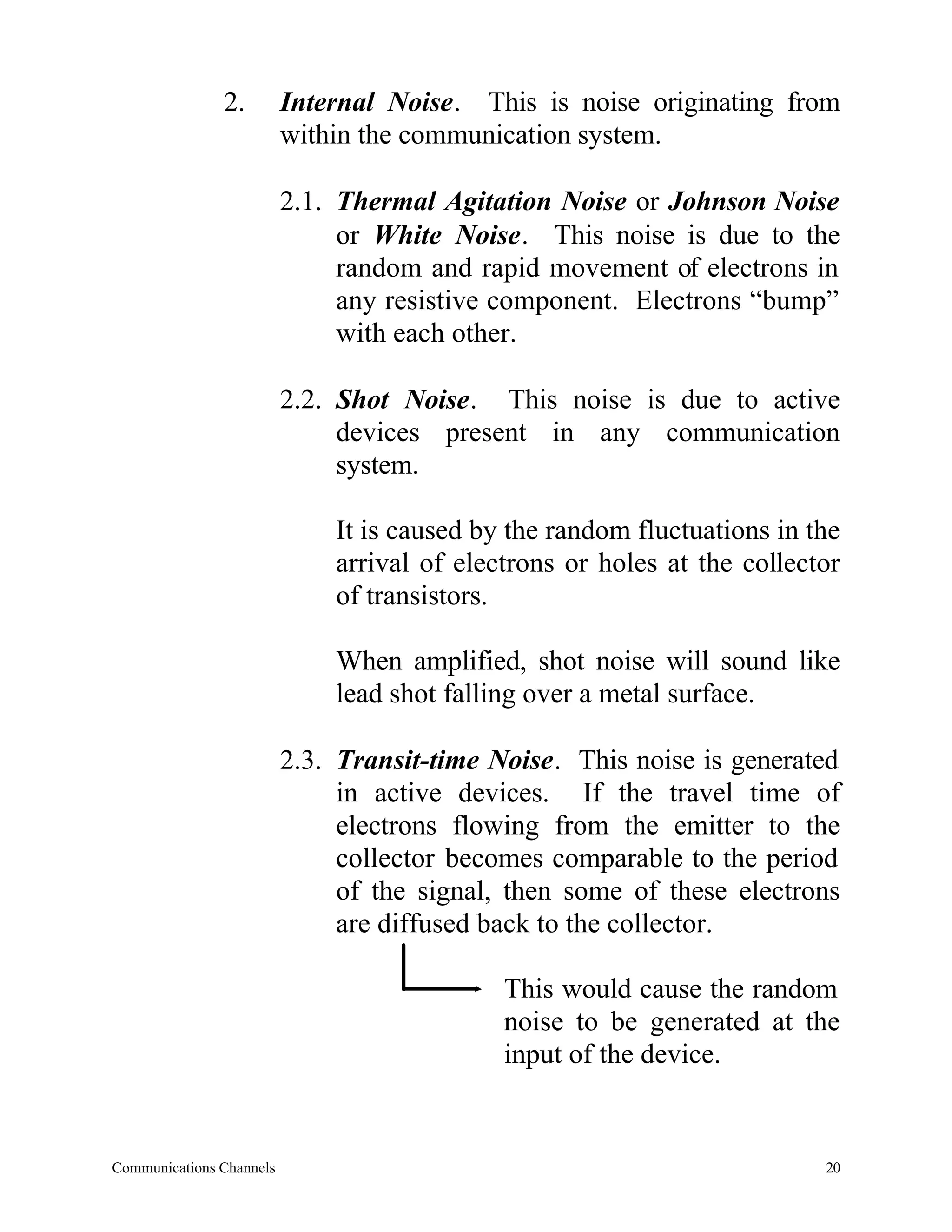 2.         Internal Noise. This is noise originating from
                          within the communication system.

                          2.1. Thermal Agitation Noise or Johnson Noise
                               or White Noise. This noise is due to the
                               random and rapid movement of electrons in
                               any resistive component. Electrons “bump”
                               with each other.

                          2.2. Shot Noise. This noise is due to active
                               devices present in any communication
                               system.

                              It is caused by the random fluctuations in the
                              arrival of electrons or holes at the collector
                              of transistors.

                              When amplified, shot noise will sound like
                              lead shot falling over a metal surface.

                          2.3. Transit-time Noise. This noise is generated
                               in active devices. If the travel time of
                               electrons flowing from the emitter to the
                               collector becomes comparable to the period
                               of the signal, then some of these electrons
                               are diffused back to the collector.

                                             This would cause the random
                                             noise to be generated at the
                                             input of the device.


Communications Channels                                                   20
 
