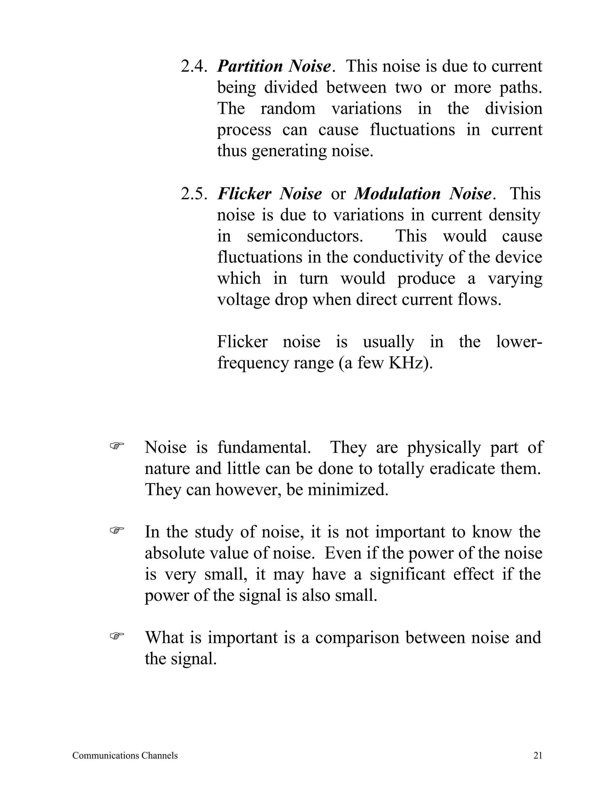 2.4. Partition Noise. This noise is due to current
                               being divided between two or more paths.
                               The random variations in the division
                               process can cause fluctuations in current
                               thus generating noise.

                          2.5. Flicker Noise or Modulation Noise. This
                               noise is due to variations in current density
                               in semiconductors.       This would cause
                               fluctuations in the conductivity of the device
                               which in turn would produce a varying
                               voltage drop when direct current flows.

                               Flicker noise is usually in the lower-
                               frequency range (a few KHz).



       F       Noise is fundamental. They are physically part of
               nature and little can be done to totally eradicate them.
               They can however, be minimized.

       F       In the study of noise, it is not important to know the
               absolute value of noise. Even if the power of the noise
               is very small, it may have a significant effect if the
               power of the signal is also small.

       F       What is important is a comparison between noise and
               the signal.




Communications Channels                                                    21
 