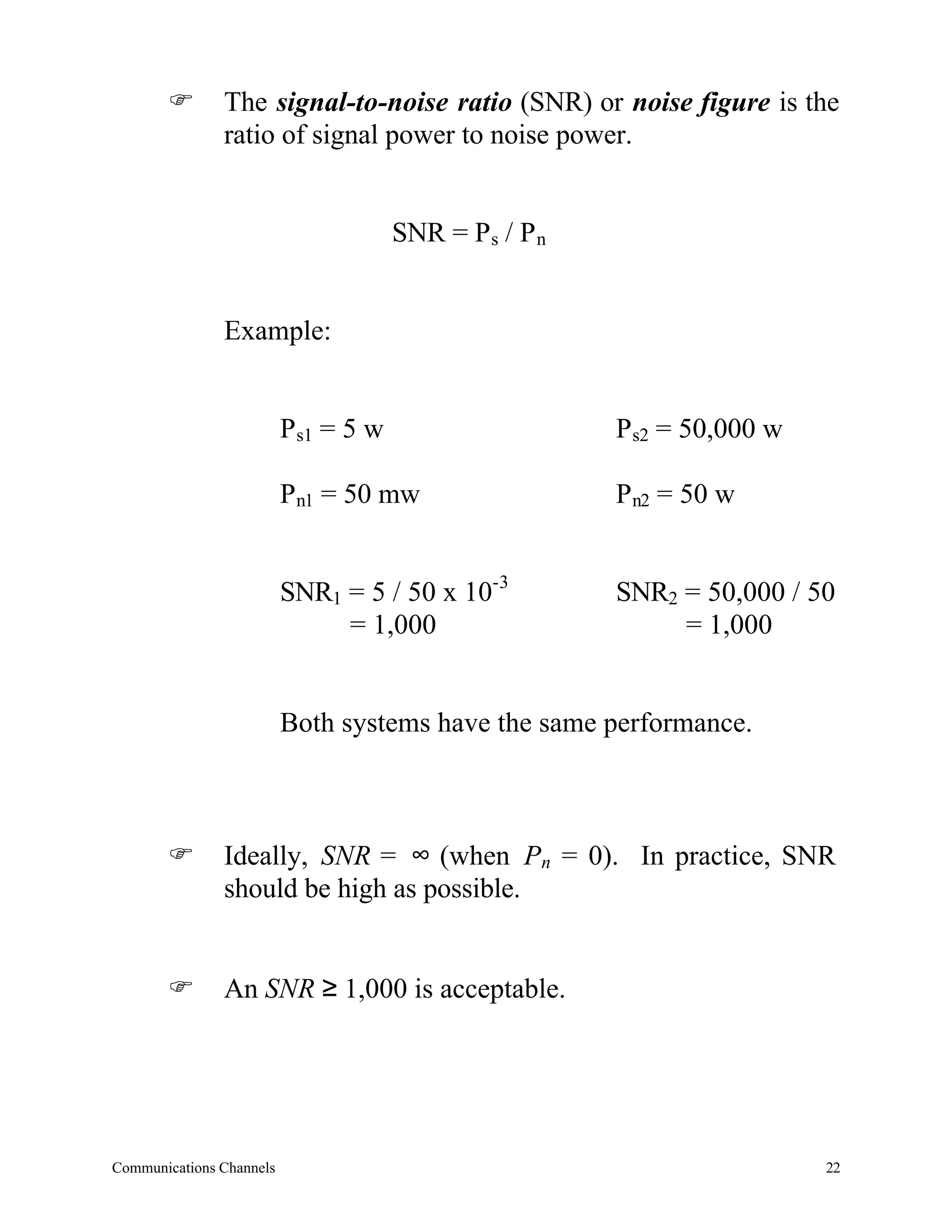 F       The signal-to-noise ratio (SNR) or noise figure is the
               ratio of signal power to noise power.


                                      SNR = Ps / P n


               Example:


                          Ps1 = 5 w                    Ps2 = 50,000 w

                          Pn1 = 50 mw                  Pn2 = 50 w


                          SNR1 = 5 / 50 x 10-3         SNR2 = 50,000 / 50
                               = 1,000                      = 1,000


                          Both systems have the same performance.



       F       Ideally, SNR = ∞ (when Pn = 0). In practice, SNR
               should be high as possible.


       F       An SNR ≥ 1,000 is acceptable.




Communications Channels                                                 22
 