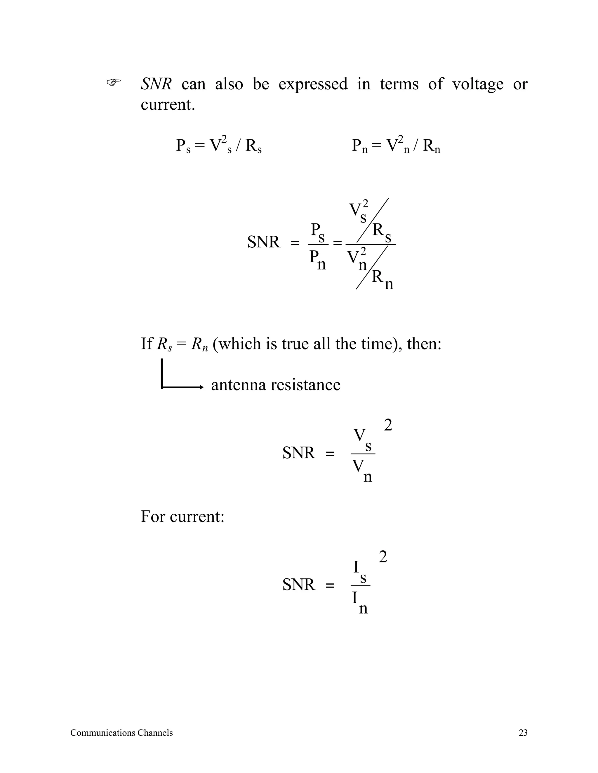 F       SNR can also be expressed in terms of voltage or
               current.

                          Ps = V2s / Rs             Pn = V2n / Rn


                                                     2
                                                    Vs
                                             Ps    R
                                    SNR =       = 2 s
                                             Pn Vn
                                                   Rn


               If Rs = Rn (which is true all the time), then:

                               antenna resistance

                                                         2
                                                V 
                                          SNR =  s 
                                                 Vn 
                                                 

               For current:

                                                         2
                                                I 
                                          SNR =  s 
                                                 In 
                                                 




Communications Channels                                             23
 