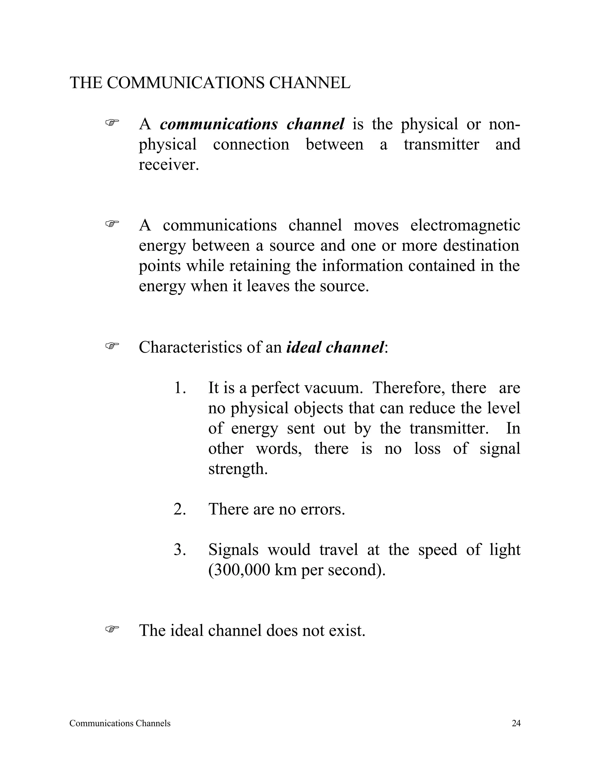 THE COMMUNICATIONS CHANNEL

       F       A communications channel is the physical or non-
               physical connection between a transmitter and
               receiver.


       F       A communications channel moves electromagnetic
               energy between a source and one or more destination
               points while retaining the information contained in the
               energy when it leaves the source.


       F       Characteristics of an ideal channel:

                          1.   It is a perfect vacuum. Therefore, there are
                               no physical objects that can reduce the level
                               of energy sent out by the transmitter. In
                               other words, there is no loss of signal
                               strength.

                          2.   There are no errors.

                          3.   Signals would travel at the speed of light
                               (300,000 km per second).


       F       The ideal channel does not exist.




Communications Channels                                                   24
 