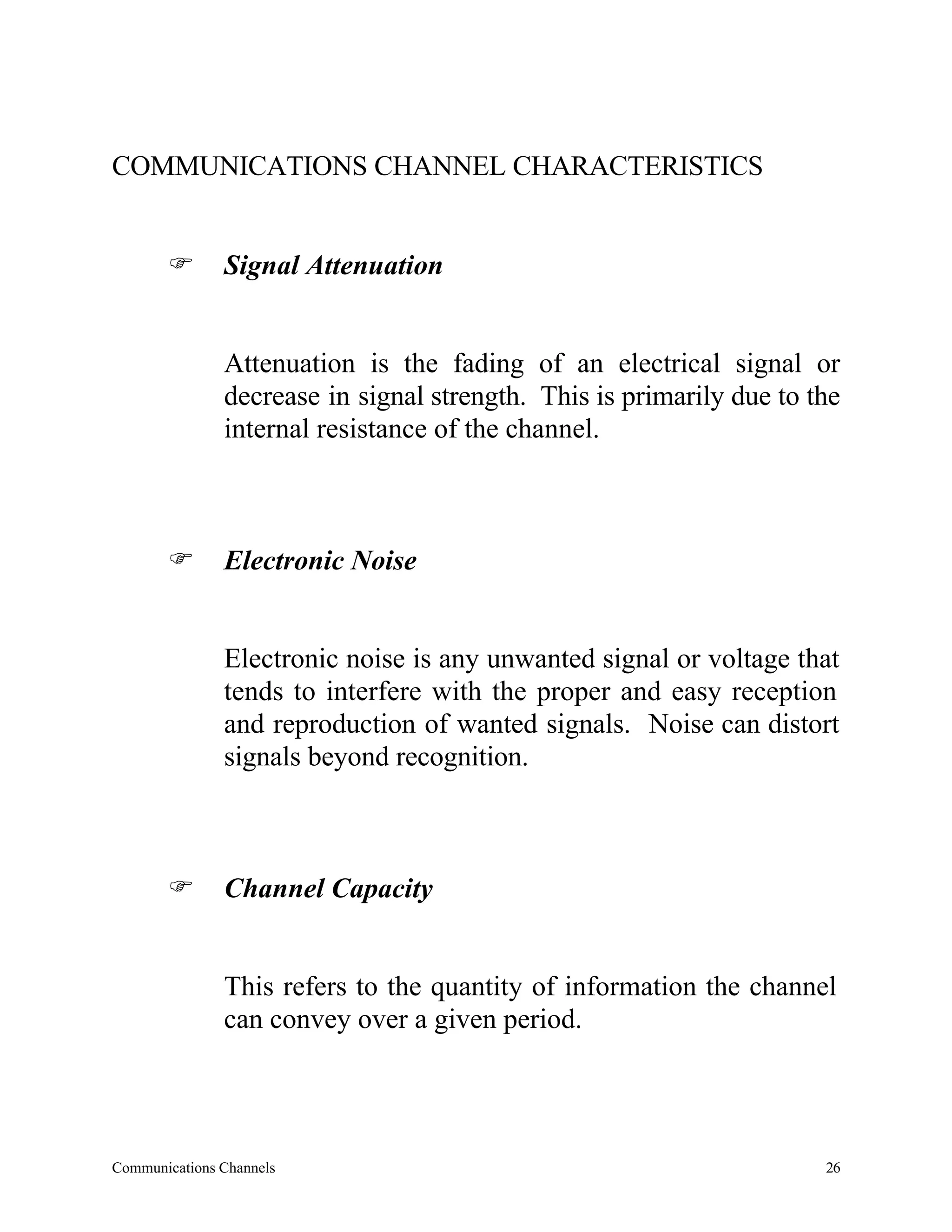 COMMUNICATIONS CHANNEL CHARACTERISTICS


       F       Signal Attenuation


               Attenuation is the fading of an electrical signal or
               decrease in signal strength. This is primarily due to the
               internal resistance of the channel.



       F       Electronic Noise


               Electronic noise is any unwanted signal or voltage that
               tends to interfere with the proper and easy reception
               and reproduction of wanted signals. Noise can distort
               signals beyond recognition.



       F       Channel Capacity


               This refers to the quantity of information the channel
               can convey over a given period.




Communications Channels                                               26
 