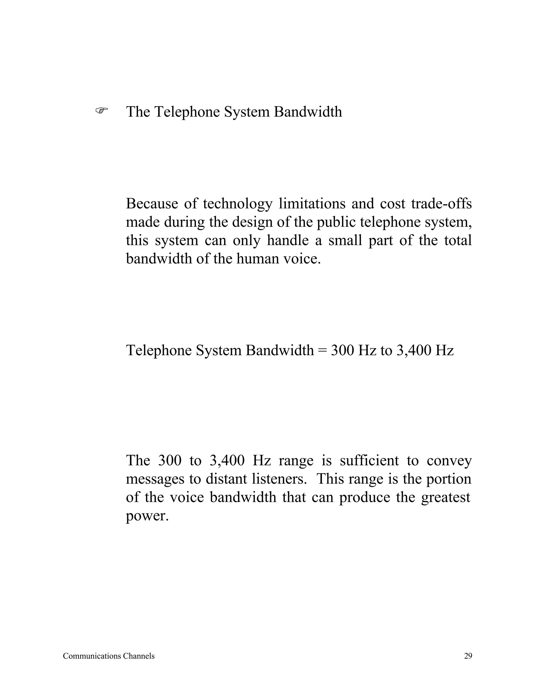 F       The Telephone System Bandwidth




               Because of technology limitations and cost trade-offs
               made during the design of the public telephone system,
               this system can only handle a small part of the total
               bandwidth of the human voice.




               Telephone System Bandwidth = 300 Hz to 3,400 Hz




               The 300 to 3,400 Hz range is sufficient to convey
               messages to distant listeners. This range is the portion
               of the voice bandwidth that can produce the greatest
               power.




Communications Channels                                              29
 