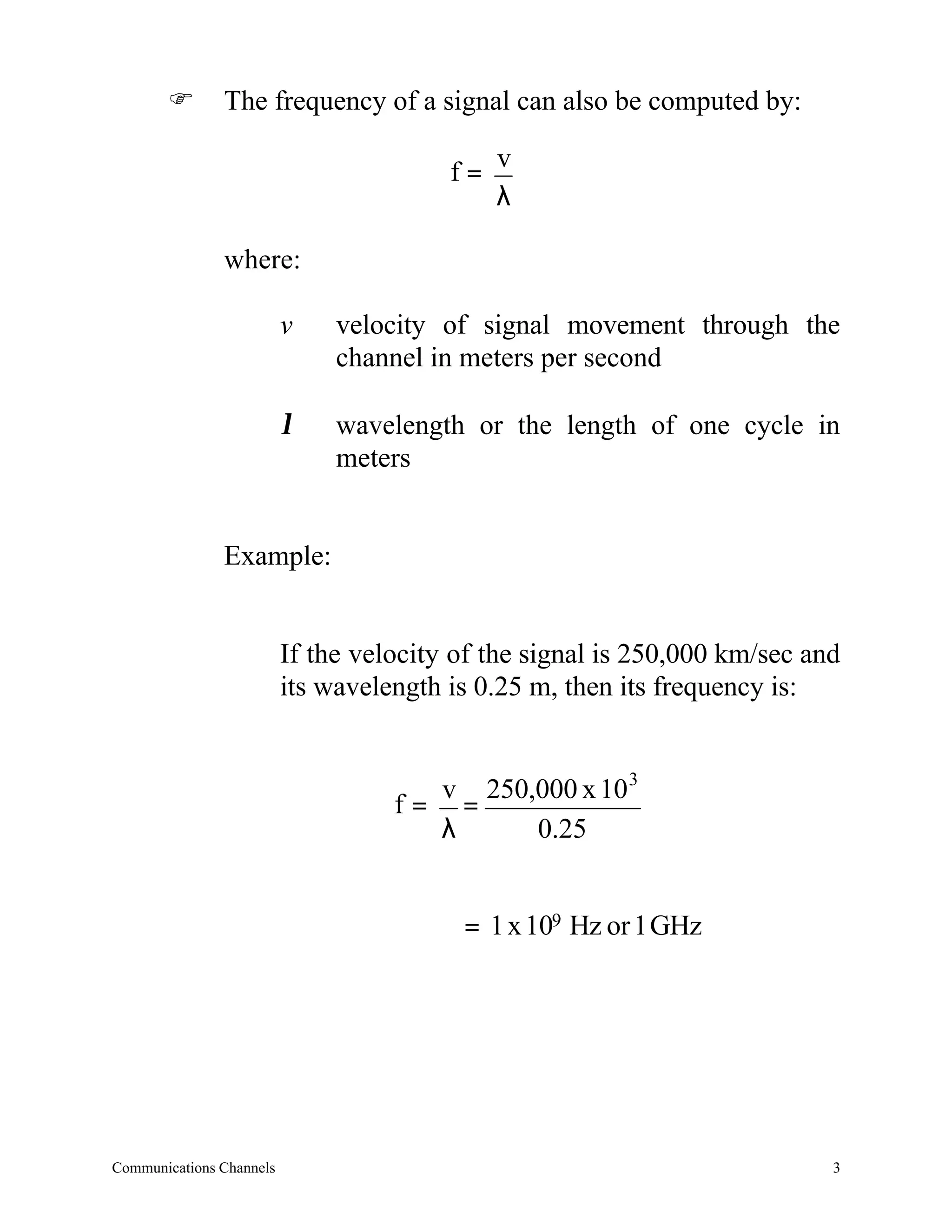 F       The frequency of a signal can also be computed by:

                                         f= v
                                            λ

               where:

                          v    velocity of signal movement through the
                               channel in meters per second

                          λ    wavelength or the length of one cycle in
                               meters


               Example:


                          If the velocity of the signal is 250,000 km/sec and
                          its wavelength is 0.25 m, then its frequency is:


                                      v 250,000 x 10 3
                                    f= =
                                      λ     0.25


                                          = 1 x 109 Hz or 1 GHz




Communications Channels                                                     3
 