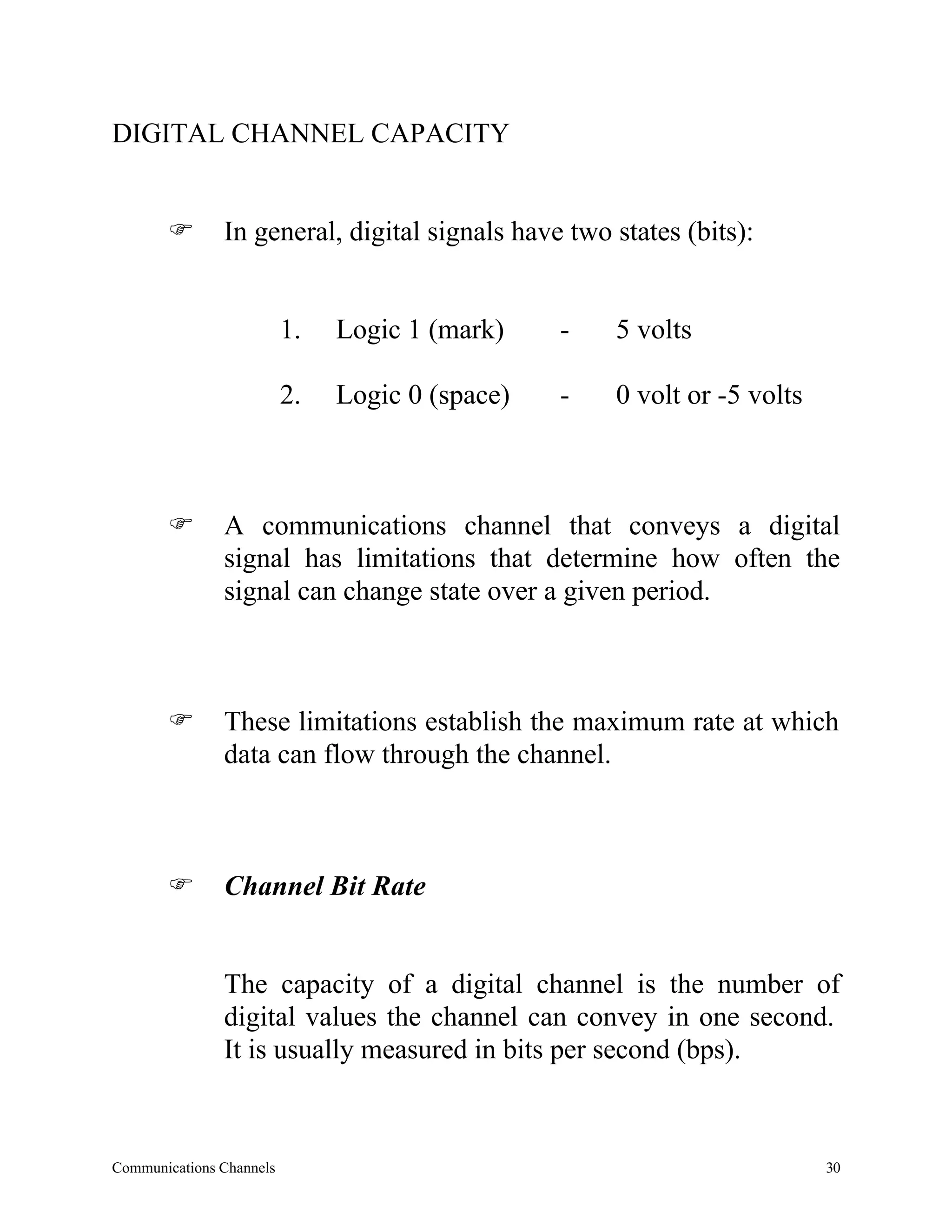 DIGITAL CHANNEL CAPACITY


       F       In general, digital signals have two states (bits):


                          1.   Logic 1 (mark)    -   5 volts

                          2.   Logic 0 (space)   -   0 volt or -5 volts



       F       A communications channel that conveys a digital
               signal has limitations that determine how often the
               signal can change state over a given period.



       F       These limitations establish the maximum rate at which
               data can flow through the channel.



       F       Channel Bit Rate


               The capacity of a digital channel is the number of
               digital values the channel can convey in one second.
               It is usually measured in bits per second (bps).



Communications Channels                                                   30
 