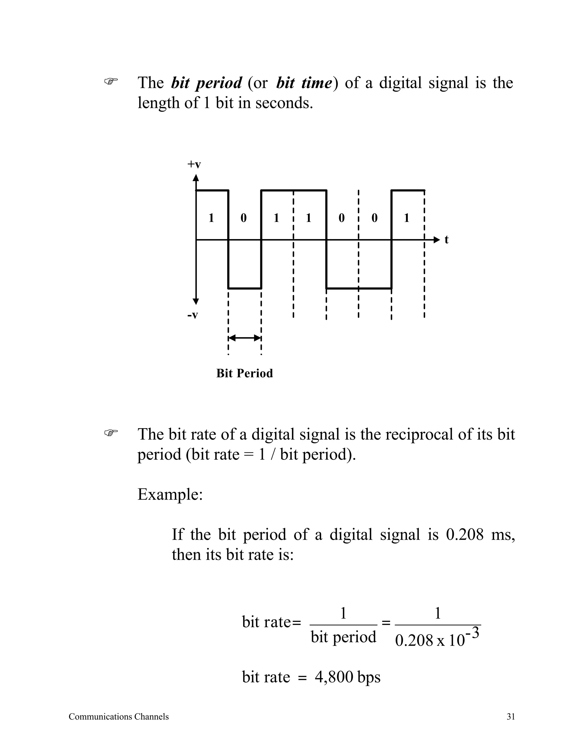 F       The bit period (or bit time) of a digital signal is the
               length of 1 bit in seconds.


                            +v



                                 1       0        1    1   0   0    1
                                                                         t




                            -v



                                     Bit Period



       F       The bit rate of a digital signal is the reciprocal of its bit
               period (bit rate = 1 / bit period).

               Example:

                          If the bit period of a digital signal is 0.208 ms,
                          then its bit rate is:


                                                            1          1
                                         bit r ate =             =
                                                       bit period 0.208 x 10- 3

                                         bit rate = 4,800 bps

Communications Channels                                                           31
 