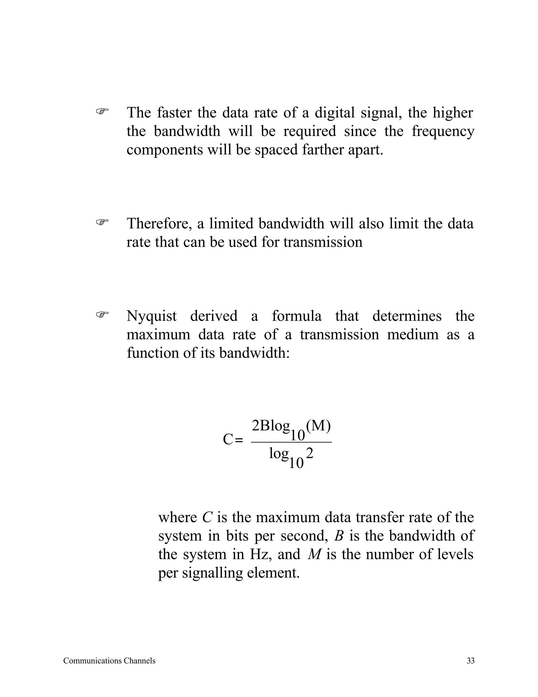 F       The faster the data rate of a digital signal, the higher
               the bandwidth will be required since the frequency
               components will be spaced farther apart.



       F       Therefore, a limited bandwidth will also limit the data
               rate that can be used for transmission



       F       Nyquist derived a formula that determines the
               maximum data rate of a transmission medium as a
               function of its bandwidth:



                                      2Blog (M )
                                   C=      10
                                        log 2
                                           10


                          where C is the maximum data transfer rate of the
                          system in bits per second, B is the bandwidth of
                          the system in Hz, and M is the number of levels
                          per signalling element.




Communications Channels                                                 33
 