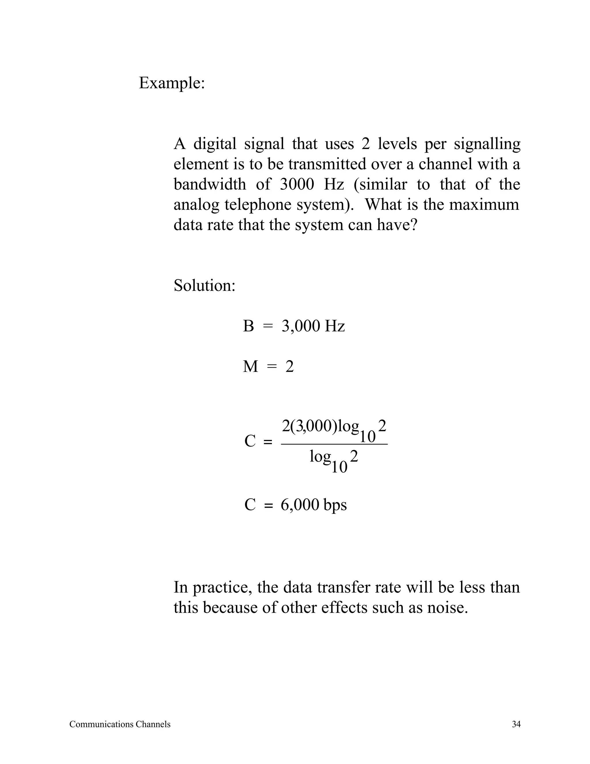 Example:


                          A digital signal that uses 2 levels per signalling
                          element is to be transmitted over a channel with a
                          bandwidth of 3000 Hz (similar to that of the
                          analog telephone system). What is the maximum
                          data rate that the system can have?


                          Solution:

                                      B = 3,000 Hz

                                      M = 2


                                          2(3,000)log 2
                                      C =            10
                                              log 2
                                                 10

                                      C = 6,000 bps



                          In practice, the data transfer rate will be less than
                          this because of other effects such as noise.




Communications Channels                                                      34
 