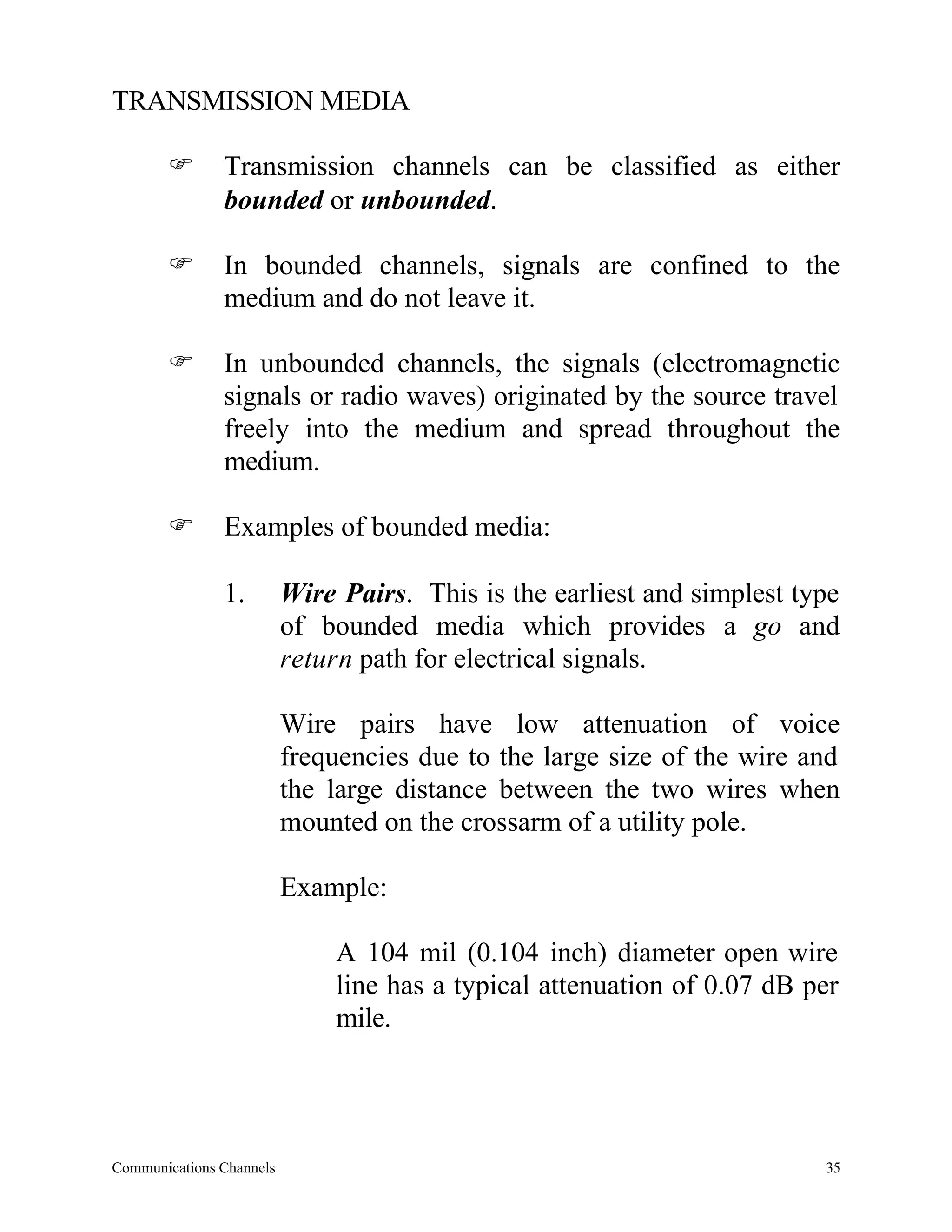 TRANSMISSION MEDIA

       F       Transmission channels can be classified as either
               bounded or unbounded.

       F       In bounded channels, signals are confined to the
               medium and do not leave it.

       F       In unbounded channels, the signals (electromagnetic
               signals or radio waves) originated by the source travel
               freely into the medium and spread throughout the
               medium.

       F       Examples of bounded media:

               1.         Wire Pairs. This is the earliest and simplest type
                          of bounded media which provides a go and
                          return path for electrical signals.

                          Wire pairs have low attenuation of voice
                          frequencies due to the large size of the wire and
                          the large distance between the two wires when
                          mounted on the crossarm of a utility pole.

                          Example:

                               A 104 mil (0.104 inch) diameter open wire
                               line has a typical attenuation of 0.07 dB per
                               mile.




Communications Channels                                                   35
 