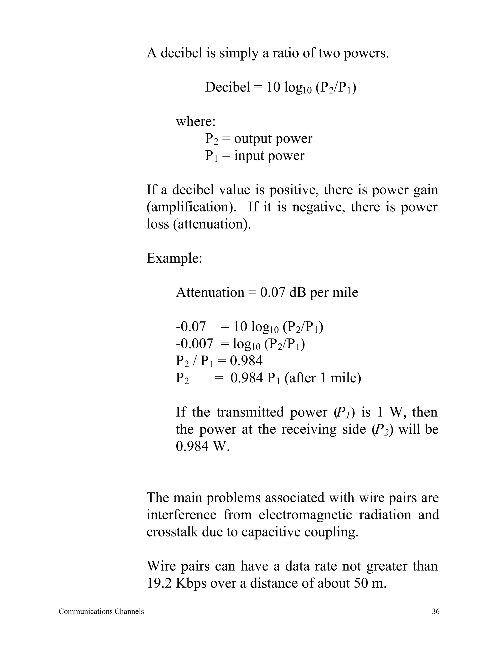 A decibel is simply a ratio of two powers.

                                     Decibel = 10 log10 (P 2/P1)

                               where:
                                   P2 = output power
                                   P1 = input power

                          If a decibel value is positive, there is power gain
                          (amplification). If it is negative, there is power
                          loss (attenuation).

                          Example:

                               Attenuation = 0.07 dB per mile

                               -0.07 = 10 log10 (P 2/P1)
                               -0.007 = log10 (P 2/P1)
                               P2 / P 1 = 0.984
                               P2      = 0.984 P 1 (after 1 mile)

                               If the transmitted power (P1) is 1 W, then
                               the power at the receiving side (P2) will be
                               0.984 W.


                          The main problems associated with wire pairs are
                          interference from electromagnetic radiation and
                          crosstalk due to capacitive coupling.

                          Wire pairs can have a data rate not greater than
                          19.2 Kbps over a distance of about 50 m.
Communications Channels                                                    36
 