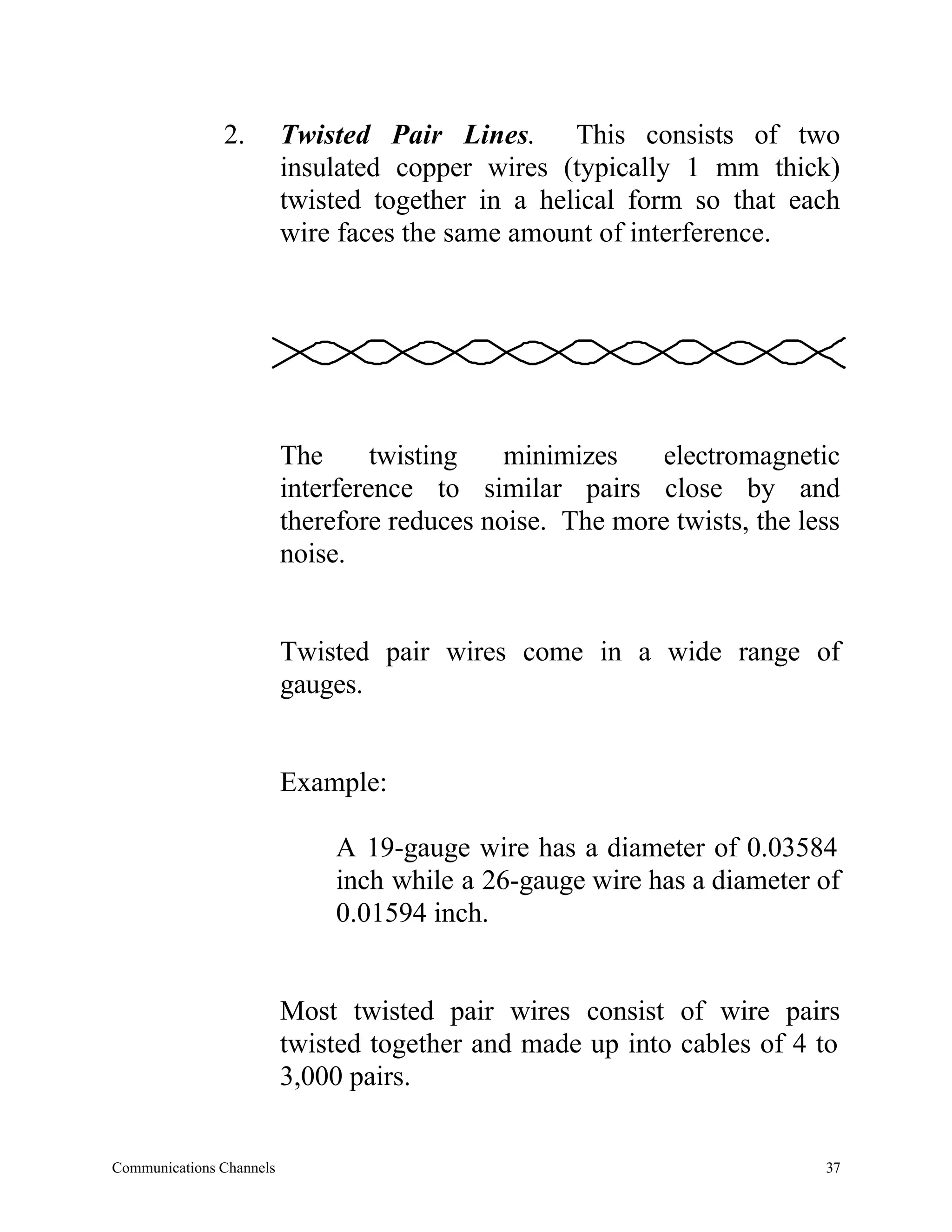 2.         Twisted Pair Lines. This consists of two
                          insulated copper wires (typically 1 mm thick)
                          twisted together in a helical form so that each
                          wire faces the same amount of interference.




                          The      twisting   minimizes    electromagnetic
                          interference to similar pairs close by and
                          therefore reduces noise. The more twists, the less
                          noise.


                          Twisted pair wires come in a wide range of
                          gauges.


                          Example:

                              A 19-gauge wire has a diameter of 0.03584
                              inch while a 26-gauge wire has a diameter of
                              0.01594 inch.


                          Most twisted pair wires consist of wire pairs
                          twisted together and made up into cables of 4 to
                          3,000 pairs.


Communications Channels                                                   37
 