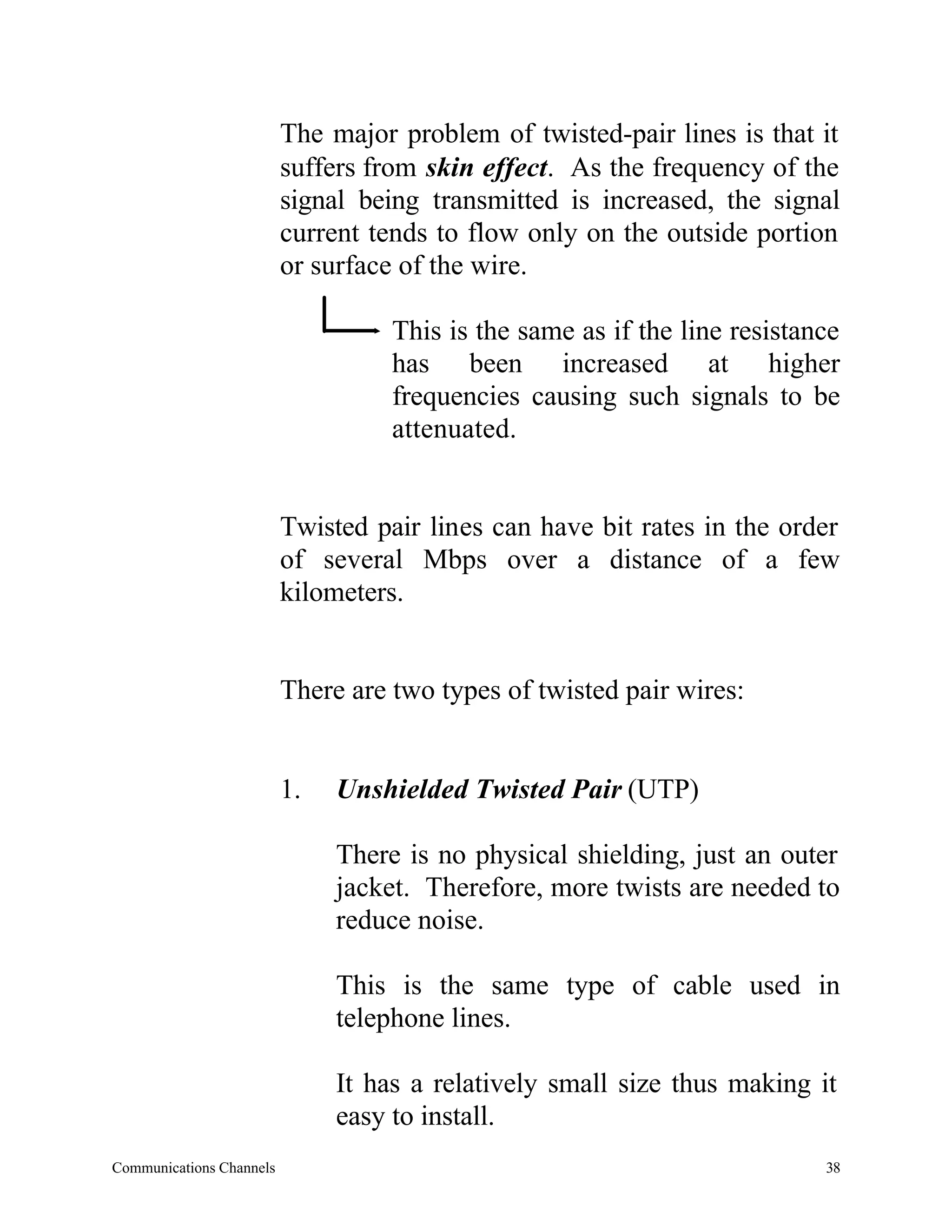 The major problem of twisted-pair lines is that it
                          suffers from skin effect. As the frequency of the
                          signal being transmitted is increased, the signal
                          current tends to flow only on the outside portion
                          or surface of the wire.

                                    This is the same as if the line resistance
                                    has been increased at higher
                                    frequencies causing such signals to be
                                    attenuated.


                          Twisted pair lines can have bit rates in the order
                          of several Mbps over a distance of a few
                          kilometers.


                          There are two types of twisted pair wires:


                          1.   Unshielded Twisted Pair (UTP)

                               There is no physical shielding, just an outer
                               jacket. Therefore, more twists are needed to
                               reduce noise.

                               This is the same type of cable used in
                               telephone lines.

                               It has a relatively small size thus making it
                               easy to install.
Communications Channels                                                     38
 