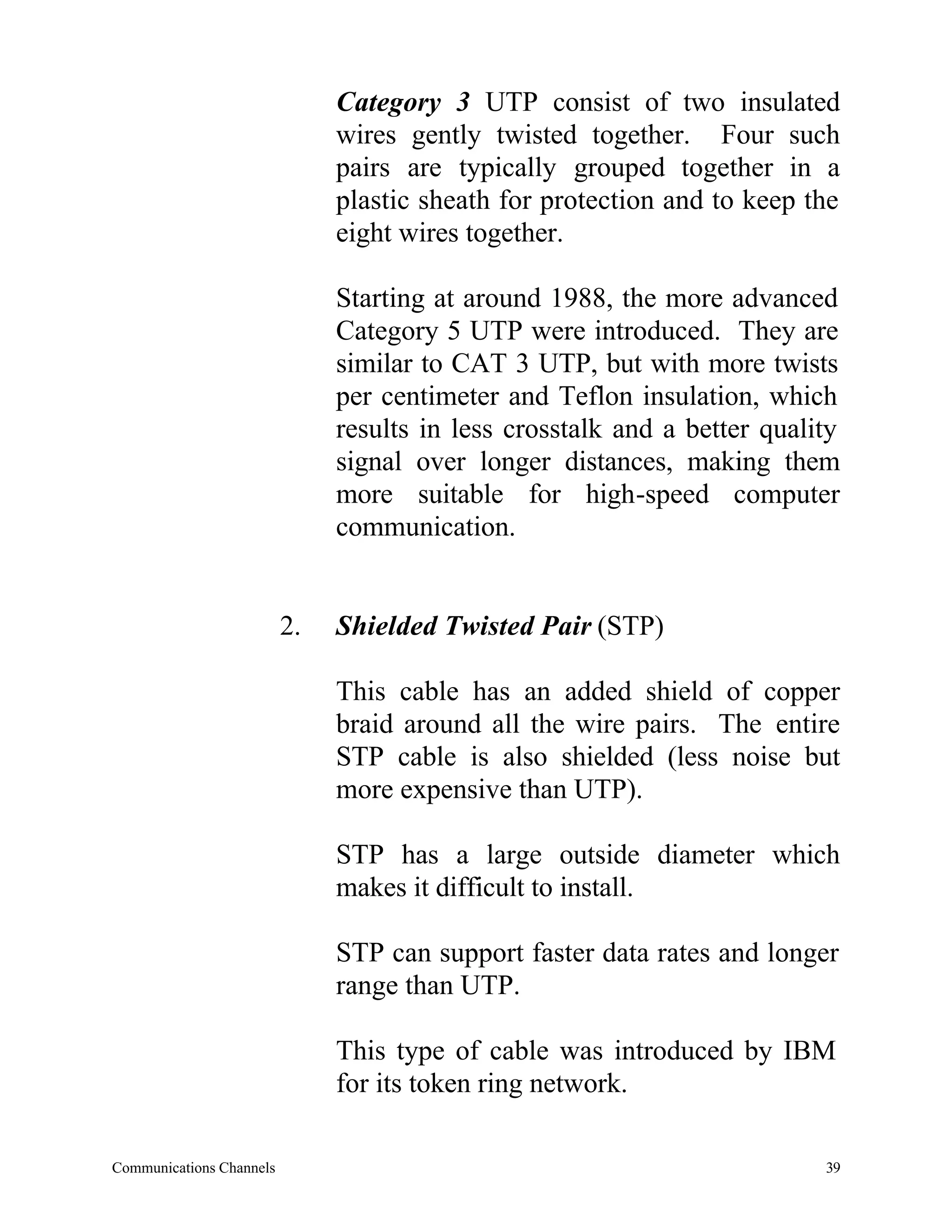 Category 3 UTP consist of two insulated
                               wires gently twisted together. Four such
                               pairs are typically grouped together in a
                               plastic sheath for protection and to keep the
                               eight wires together.

                               Starting at around 1988, the more advanced
                               Category 5 UTP were introduced. They are
                               similar to CAT 3 UTP, but with more twists
                               per centimeter and Teflon insulation, which
                               results in less crosstalk and a better quality
                               signal over longer distances, making them
                               more suitable for high-speed computer
                               communication.


                          2.   Shielded Twisted Pair (STP)

                               This cable has an added shield of copper
                               braid around all the wire pairs. The entire
                               STP cable is also shielded (less noise but
                               more expensive than UTP).

                               STP has a large outside diameter which
                               makes it difficult to install.

                               STP can support faster data rates and longer
                               range than UTP.

                               This type of cable was introduced by IBM
                               for its token ring network.

Communications Channels                                                    39
 