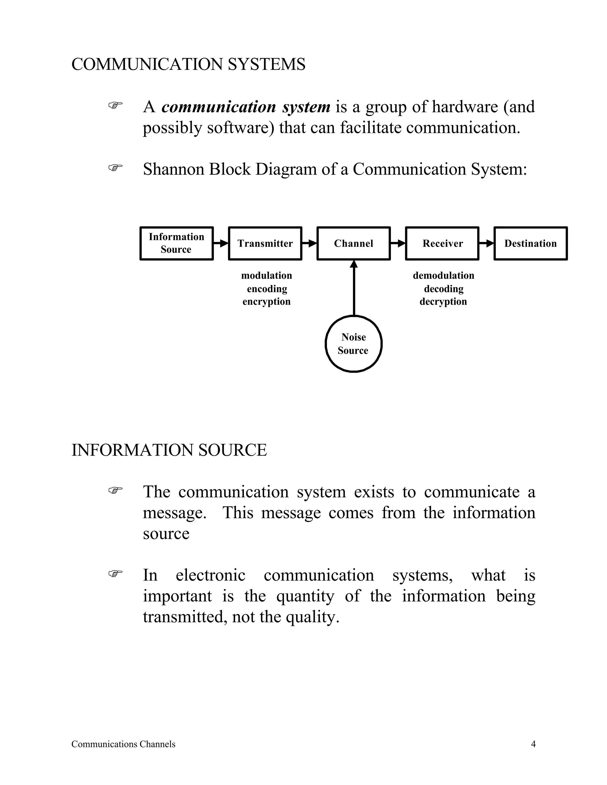 COMMUNICATION SYSTEMS

       F       A communication system is a group of hardware (and
               possibly software) that can facilitate communication.

       F       Shannon Block Diagram of a Communication System:


                 Information
                               Transmitter   Channel    Receiver      Destination
                    Source

                               modulation              demodulation
                                encoding                 decoding
                               encryption               decryption


                                              Noise
                                             Source




INFORMATION SOURCE

       F       The communication system exists to communicate a
               message. This message comes from the information
               source

       F       In electronic communication systems, what is
               important is the quantity of the information being
               transmitted, not the quality.




Communications Channels                                                    4
 