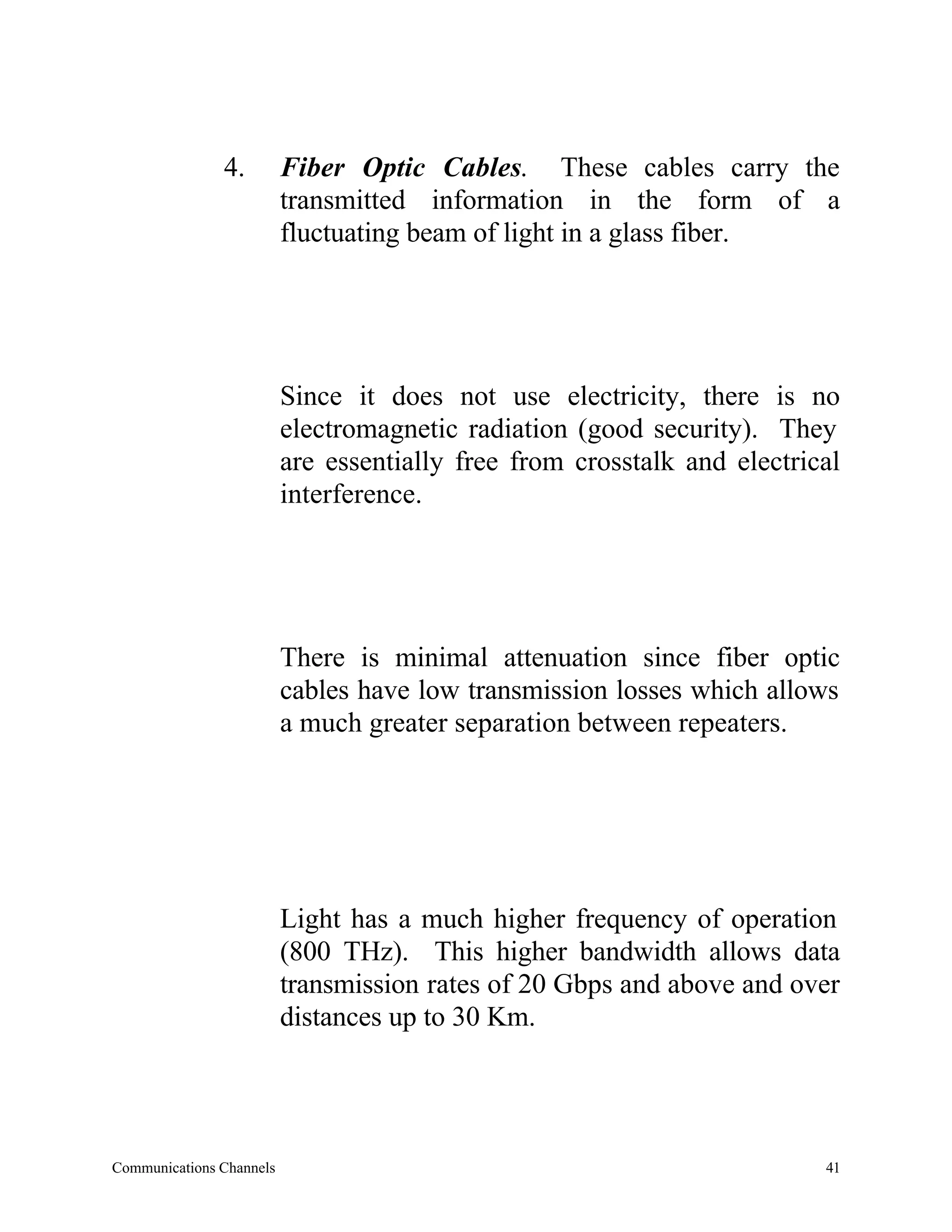 4.         Fiber Optic Cables. These cables carry the
                          transmitted information in the form of a
                          fluctuating beam of light in a glass fiber.




                          Since it does not use electricity, there is no
                          electromagnetic radiation (good security). They
                          are essentially free from crosstalk and electrical
                          interference.




                          There is minimal attenuation since fiber optic
                          cables have low transmission losses which allows
                          a much greater separation between repeaters.




                          Light has a much higher frequency of operation
                          (800 THz). This higher bandwidth allows data
                          transmission rates of 20 Gbps and above and over
                          distances up to 30 Km.




Communications Channels                                                   41
 