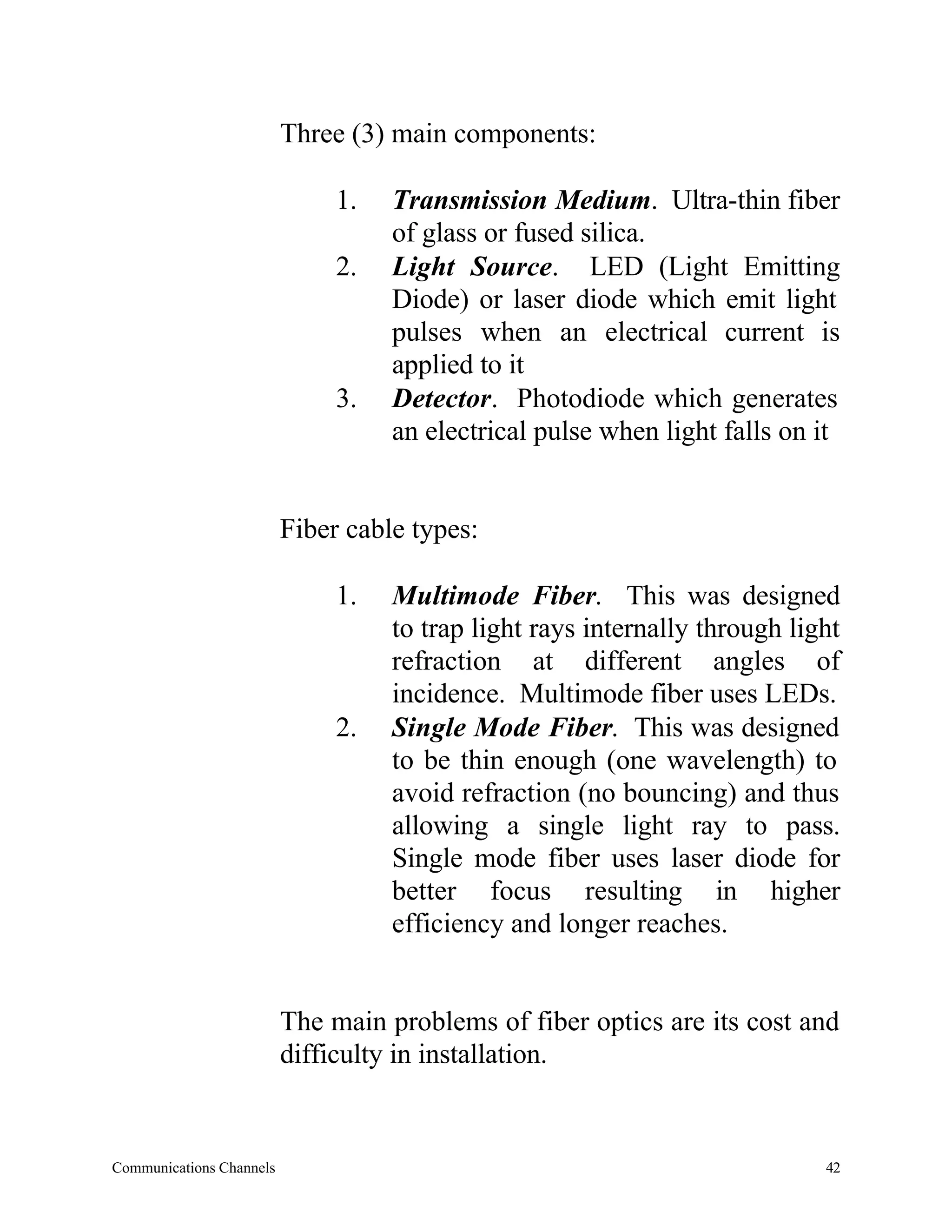 Three (3) main components:

                               1.   Transmission Medium. Ultra-thin fiber
                                    of glass or fused silica.
                               2.   Light Source. LED (Light Emitting
                                    Diode) or laser diode which emit light
                                    pulses when an electrical current is
                                    applied to it
                               3.   Detector. Photodiode which generates
                                    an electrical pulse when light falls on it


                          Fiber cable types:

                               1.   Multimode Fiber. This was designed
                                    to trap light rays internally through light
                                    refraction at different angles of
                                    incidence. Multimode fiber uses LEDs.
                               2.   Single Mode Fiber. This was designed
                                    to be thin enough (one wavelength) to
                                    avoid refraction (no bouncing) and thus
                                    allowing a single light ray to pass.
                                    Single mode fiber uses laser diode for
                                    better focus resulting in higher
                                    efficiency and longer reaches.


                          The main problems of fiber optics are its cost and
                          difficulty in installation.


Communications Channels                                                      42
 
