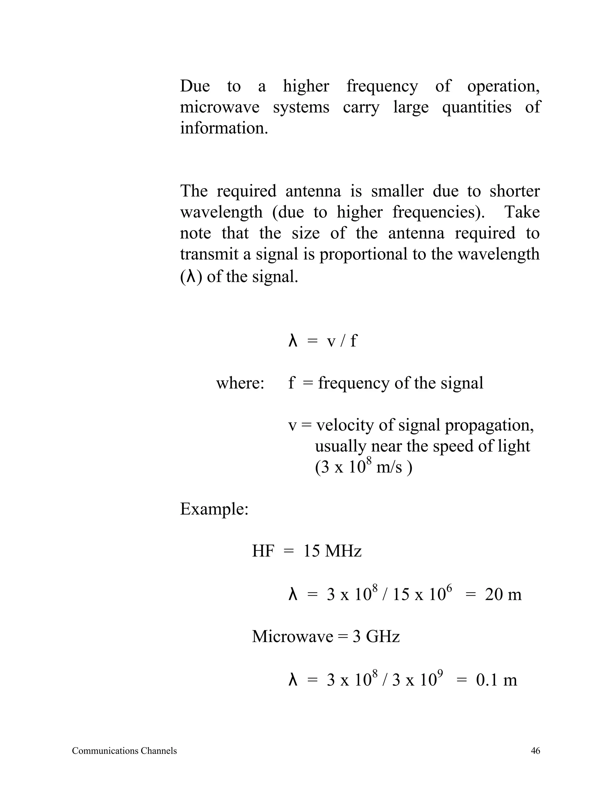 Due to a higher frequency of operation,
                          microwave systems carry large quantities of
                          information.


                          The required antenna is smaller due to shorter
                          wavelength (due to higher frequencies). Take
                          note that the size of the antenna required to
                          transmit a signal is proportional to the wavelength
                          (λ) of the signal.


                                         λ = v/f

                               where:    f = frequency of the signal

                                         v = velocity of signal propagation,
                                             usually near the speed of light
                                             (3 x 108 m/s )

                          Example:

                                     HF = 15 MHz

                                         λ = 3 x 108 / 15 x 106 = 20 m

                                     Microwave = 3 GHz

                                         λ = 3 x 108 / 3 x 109 = 0.1 m


Communications Channels                                                    46
 