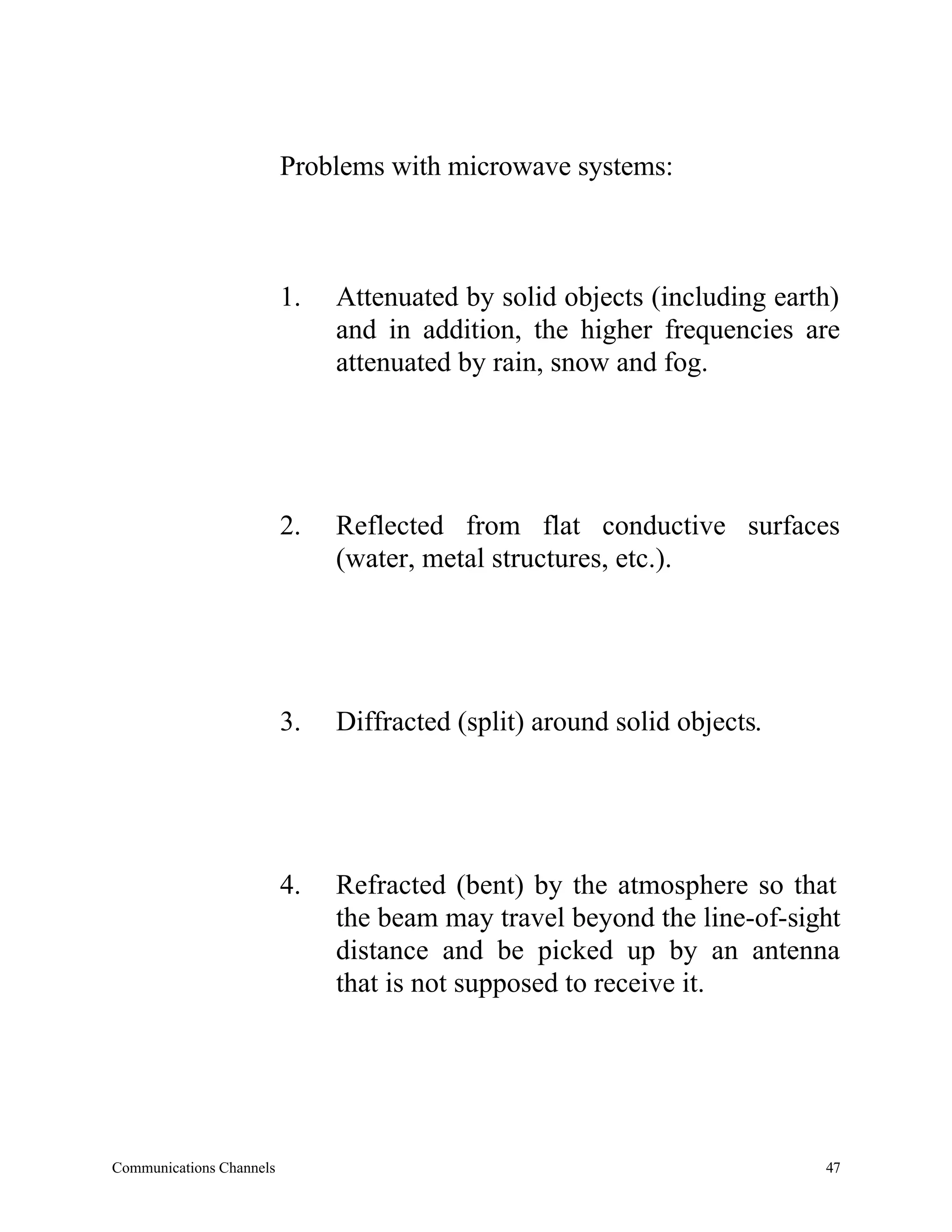 Problems with microwave systems:



                          1.   Attenuated by solid objects (including earth)
                               and in addition, the higher frequencies are
                               attenuated by rain, snow and fog.




                          2.   Reflected from flat conductive surfaces
                               (water, metal structures, etc.).




                          3.   Diffracted (split) around solid objects.




                          4.   Refracted (bent) by the atmosphere so that
                               the beam may travel beyond the line-of-sight
                               distance and be picked up by an antenna
                               that is not supposed to receive it.




Communications Channels                                                   47
 