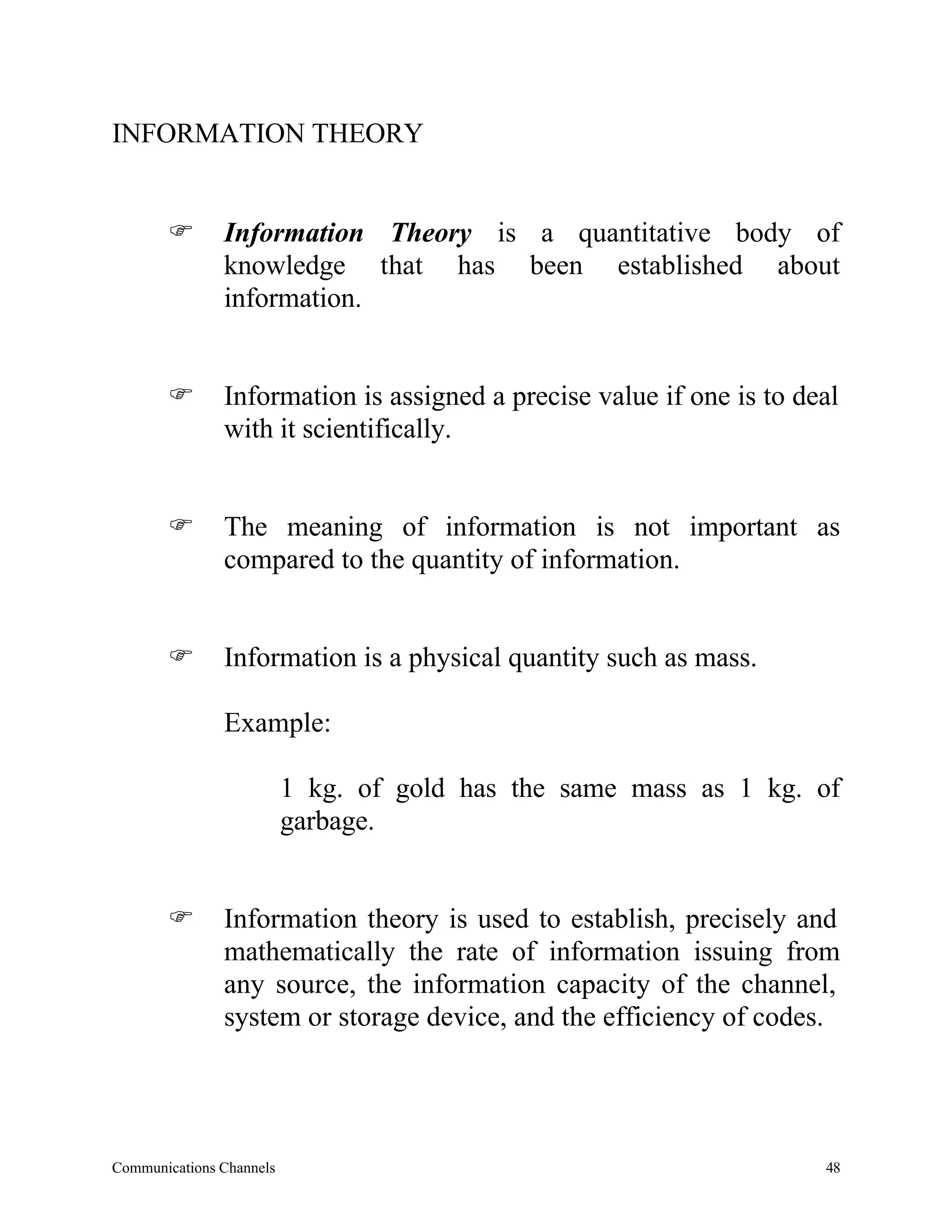 INFORMATION THEORY


       F       Information Theory is a quantitative body of
               knowledge that has been established about
               information.


       F       Information is assigned a precise value if one is to deal
               with it scientifically.


       F       The meaning of information is not important as
               compared to the quantity of information.


       F       Information is a physical quantity such as mass.

               Example:

                          1 kg. of gold has the same mass as 1 kg. of
                          garbage.


       F       Information theory is used to establish, precisely and
               mathematically the rate of information issuing from
               any source, the information capacity of the channel,
               system or storage device, and the efficiency of codes.




Communications Channels                                               48
 