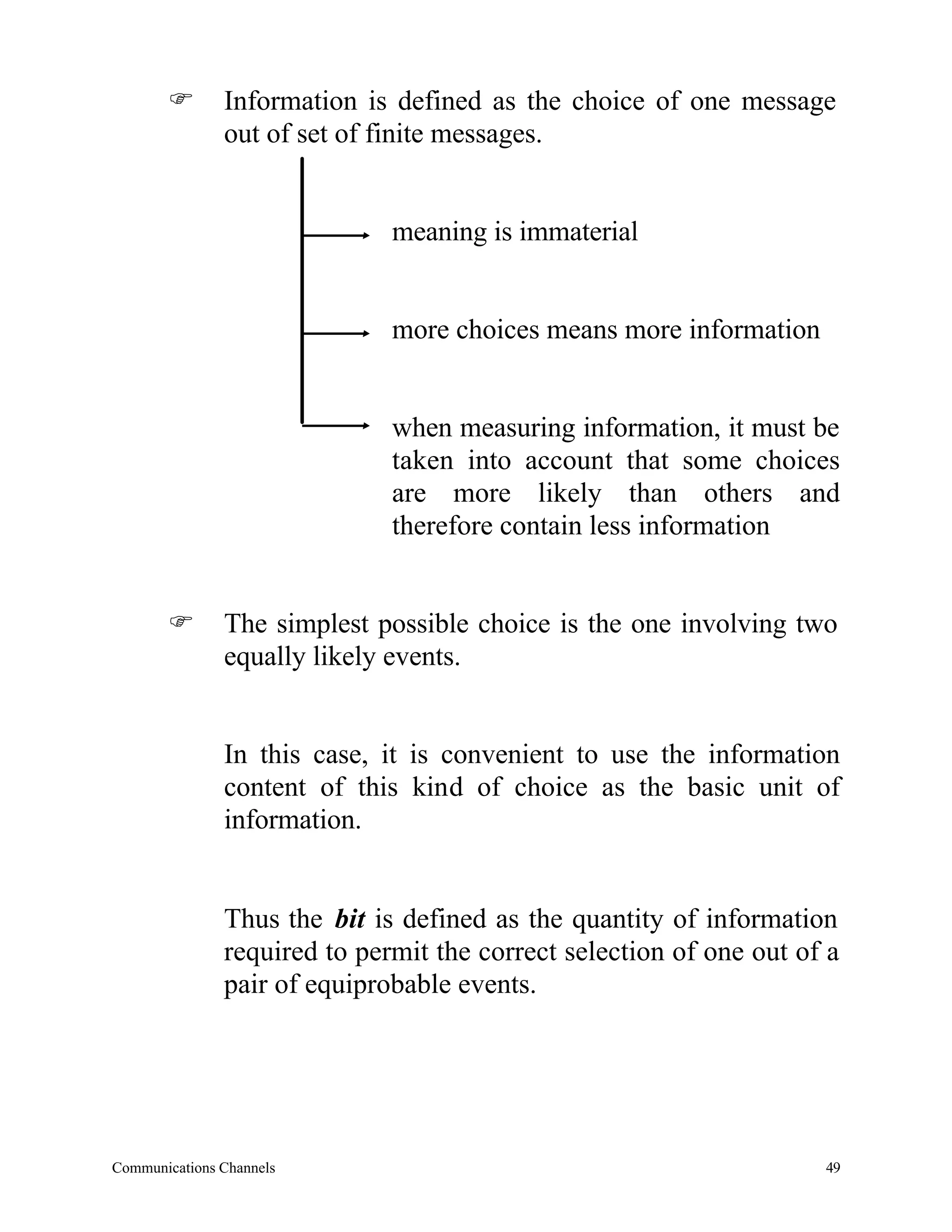 F       Information is defined as the choice of one message
               out of set of finite messages.


                              meaning is immaterial


                              more choices means more information


                              when measuring information, it must be
                              taken into account that some choices
                              are more likely than others and
                              therefore contain less information


       F       The simplest possible choice is the one involving two
               equally likely events.


               In this case, it is convenient to use the information
               content of this kind of choice as the basic unit of
               information.


               Thus the bit is defined as the quantity of information
               required to permit the correct selection of one out of a
               pair of equiprobable events.




Communications Channels                                              49
 