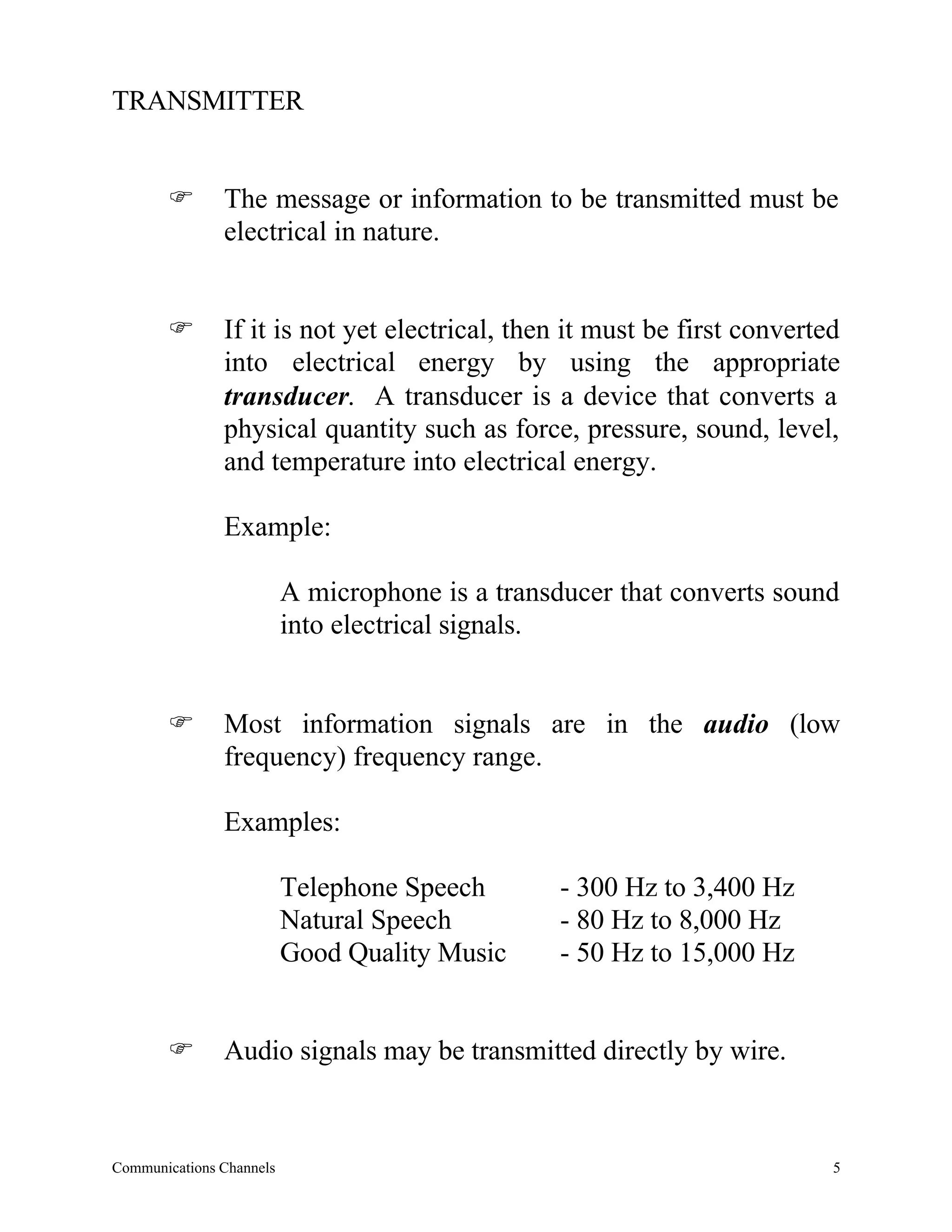 TRANSMITTER


       F       The message or information to be transmitted must be
               electrical in nature.


       F       If it is not yet electrical, then it must be first converted
               into electrical energy by using the appropriate
               transducer. A transducer is a device that converts a
               physical quantity such as force, pressure, sound, level,
               and temperature into electrical energy.

               Example:

                          A microphone is a transducer that converts sound
                          into electrical signals.


       F       Most information signals are in the audio (low
               frequency) frequency range.

               Examples:

                          Telephone Speech        - 300 Hz to 3,400 Hz
                          Natural Speech          - 80 Hz to 8,000 Hz
                          Good Quality Music      - 50 Hz to 15,000 Hz


       F       Audio signals may be transmitted directly by wire.



Communications Channels                                                   5
 