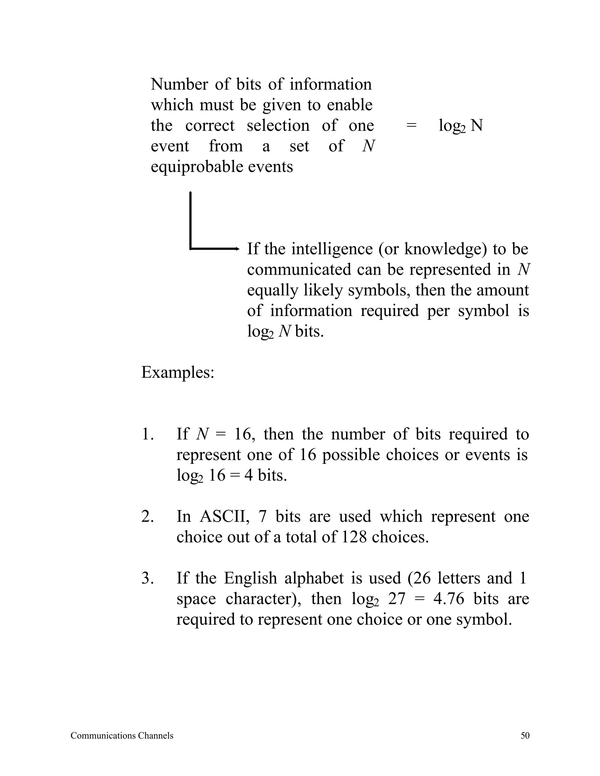 Number of bits of information
                 which must be given to enable
                 the correct selection of one            =    log2 N
                 event from a set of N
                 equiprobable events



                                   If the intelligence (or knowledge) to be
                                   communicated can be represented in N
                                   equally likely symbols, then the amount
                                   of information required per symbol is
                                   log2 N bits.

               Examples:


               1.         If N = 16, then the number of bits required to
                          represent one of 16 possible choices or events is
                          log2 16 = 4 bits.

               2.         In ASCII, 7 bits are used which represent one
                          choice out of a total of 128 choices.

               3.         If the English alphabet is used (26 letters and 1
                          space character), then log2 27 = 4.76 bits are
                          required to represent one choice or one symbol.




Communications Channels                                                  50
 