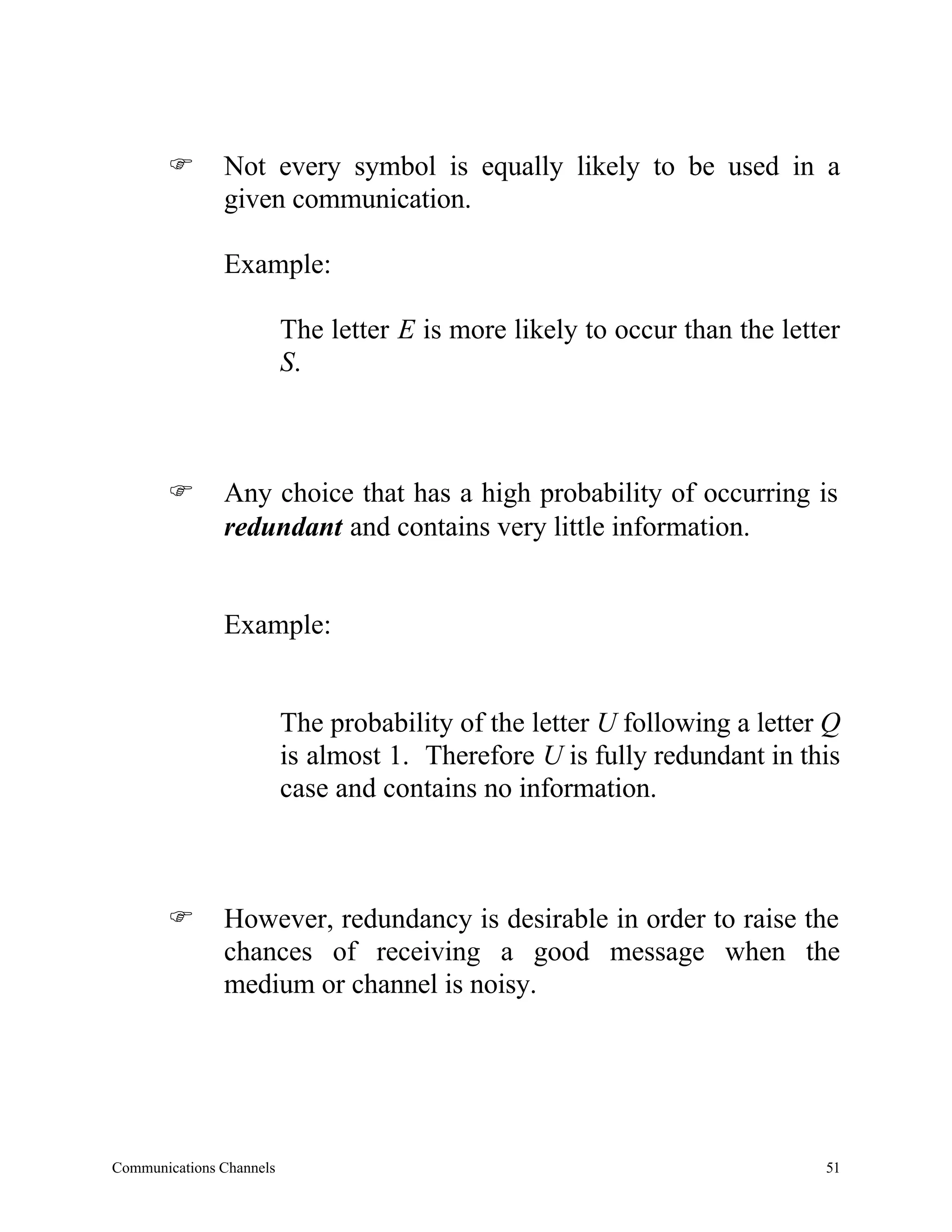 F       Not every symbol is equally likely to be used in a
               given communication.

               Example:

                          The letter E is more likely to occur than the letter
                          S.



       F       Any choice that has a high probability of occurring is
               redundant and contains very little information.


               Example:


                          The probability of the letter U following a letter Q
                          is almost 1. Therefore U is fully redundant in this
                          case and contains no information.



       F       However, redundancy is desirable in order to raise the
               chances of receiving a good message when the
               medium or channel is noisy.




Communications Channels                                                     51
 
