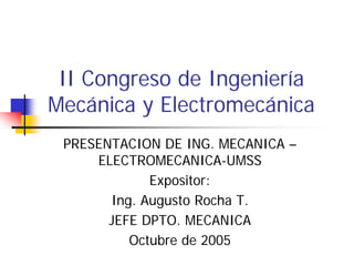 II Congreso de Ingeniería
Mecánica y Electromecánica
 PRESENTACION DE ING. MECANICA –
     ELECTROMECANICA-UMSS
             Expositor:
       Ing. Augusto Rocha T.
       JEFE DPTO. MECANICA
          Octubre de 2005
 