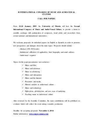 II INTERNATIONAL CONGRESS OF MUSIC AND AUDIO-VISUAL
CULTURE
CALL FOR PAPERS
From 22-24 January 2015, the University of Murcia will host the Second
International Congress of Music and Audio-Visual Culture, to provide a forum to
scientific exchange with participation of composers, visual artists and researchers from
several national and international universities.
We welcome proposals for individual papers (in English or Spanish) in order to promote
new perspectives and dialogue about the main topics. Proposals should include:
- Abstract (250-300 words)
- Institutional affiliation (if applicable), brief biography and email address.
- Audiovisual required.
Topics for the paper presentation (not exclusive):
 Music and film.
 Music and television.
 Music in advertising.
 Music and videogames.
 Music and the Internet.
 Prosumers and media.
 Musical analysis in audiovisual culture.
 Music and technology.
 Digitization, globalization and new ways of marketing.
 Teaching music in audiovisual culture.
After reviewed by the Scientific Committee, the main contributions will be published on
a volume which will collect the event arising scientific production.
Deadline for accepting proposals: November 1, 2014.
Further information: www.congresomuca.com
 