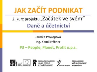 JAK ZAČÍT PODNIKAT
2. kurz projektu „Začátek
                     ve svém“
       Daně a účetnictví
            Jarmila Prokopová
            Ing. Kamil Hýbner
   P3 – People, Planet, Profit o.p.s.
 