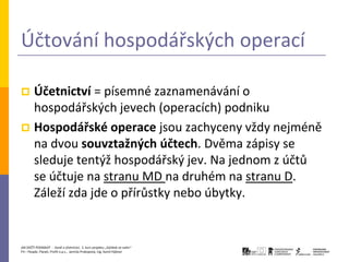 Účtování hospodářských operací

 Účetnictví = písemné zaznamenávání o
  hospodářských jevech (operacích) podniku
 Hospodářské operace jsou zachyceny vždy nejméně
  na dvou souvztažných účtech. Dvěma zápisy se
  sleduje tentýž hospodářský jev. Na jednom z účtů
  se účtuje na stranu MD na druhém na stranu D.
  Záleží zda jde o přírůstky nebo úbytky.


JAK ZAČÍT PODNIKAT - Daně a účetnictví, 2. kurz projektu „Začátek ve svém“
P3 – People, Planet, Profit o.p.s., Jarmila Prokopová, Ing. Kamil Hýbner
 