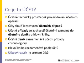 Co je to ÚČET?
 Účetně technický prostředek pro evidování účetních
  operací
 Účty slouží k zachycení účetních případů
 Účetní případy se zachycují účetními záznamy do
  účetního deníku a hlavní knihy.
 Účetní deník zaznamenává účetní případy
  chronologicky
 Hlavní kniha zaznamenává podle účtů
 Účtový rozvrh je seznam účtů

JAK ZAČÍT PODNIKAT - Daně a účetnictví, 2. kurz projektu „Začátek ve svém“
P3 – People, Planet, Profit o.p.s., Jarmila Prokopová, Ing. Kamil Hýbner
 