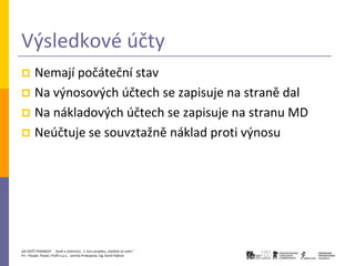 Výsledkové účty
 Nemají počáteční stav
 Na výnosových účtech se zapisuje na straně dal
 Na nákladových účtech se zapisuje na stranu MD
 Neúčtuje se souvztažně náklad proti výnosu




JAK ZAČÍT PODNIKAT - Daně a účetnictví, 2. kurz projektu „Začátek ve svém“
P3 – People, Planet, Profit o.p.s., Jarmila Prokopová, Ing. Kamil Hýbner
 