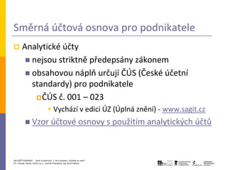 Směrná účtová osnova pro podnikatele
       Analytické účty
          nejsou striktně předepsány zákonem
          obsahovou náplň určují ČÚS (České účetní
           standardy) pro podnikatele
             ČÚS č. 001 – 023
                                    Vychází v edici ÚZ (Úplná znění) - www.sagit.cz
            Vzor účtové                                          osnovy s použitím analytických účtů



JAK ZAČÍT PODNIKAT - Daně a účetnictví, 2. kurz projektu „Začátek ve svém“
P3 – People, Planet, Profit o.p.s., Jarmila Prokopová, Ing. Kamil Hýbner
 