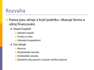 Rozvaha
   Pasiva jsou zdroje a krytí podniku. Ukazuje formu a
    zdroj financování.
       Vlastní kapitál
            Základní kapitál
            Fondy ze zisku
            Výsledek hospodaření
       Cizí zdroje
            Rezervy
            Dlouhodobé závazky
            Krátkodobé závazky
            Dohadné účty pasivní a časové rozlišení pasívní
 