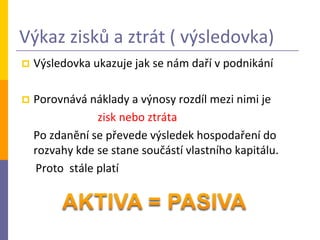 Výkaz zisků a ztrát ( výsledovka)
   Výsledovka ukazuje jak se nám daří v podnikání

   Porovnává náklady a výnosy rozdíl mezi nimi je
                zisk nebo ztráta
    Po zdanění se převede výsledek hospodaření do
    rozvahy kde se stane součástí vlastního kapitálu.
    Proto stále platí
 