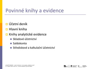 Povinné knihy a evidence

 Účetní deník
 Hlavní kniha
 Knihy analytické evidence
                 Skladové účetnictví
                 Saldokonto
                 Střediskové a kalkulační účetnictví




JAK ZAČÍT PODNIKAT - Daně a účetnictví, 2. kurz projektu „Začátek ve svém“
P3 – People, Planet, Profit o.p.s., Jarmila Prokopová, Ing. Kamil Hýbner
 
